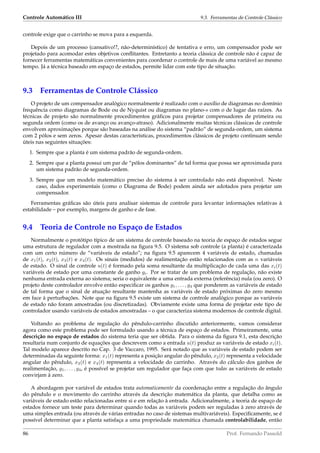 Controle Automático III 9.3. Ferramentas de Controle Clássico
controle exige que o carrinho se mova para a esquerda.
Depois de um processo (cansativo!?, não-determinístico) de tentativa e erro, um compensador pode ser
projetado para acomodar estes objetivos conﬂitantes. Entretanto a teoria clássica de controle não é capaz de
fornecer ferramentas matemáticas convenientes para coordenar o controle de mais de uma variável ao mesmo
tempo. Já a técnica baseado em espaço de estados, permite lidar com este tipo de situação.
9.3 Ferramentas de Controle Clássico
O projeto de um compensador analógico normalmente é realizado com o auxílio de diagramas no domínio
frequência como diagramas de Bode ou de Nyquist ou diagramas no plano-s com o de lugar das raízes. As
técnicas de projeto são normalmente procedimentos gráﬁcos para projetar compensadores de primeira ou
segunda ordem (como os de avanço ou avanço-atraso). Adicionalmente muitas técnicas clássicas de controle
envolvem aproximações porque são baseadas na análise do sistema “padrão” de segunda-ordem, um sistema
com 2 pólos e sem zeros. Apesar destas características, procedimentos clássicos de projeto continuam sendo
úteis nas seguintes situações:
1. Sempre que a planta é um sistema padrão de segunda-ordem.
2. Sempre que a planta possui um par de “pólos dominantes” de tal forma que possa ser aproximada para
um sistema padrão de segunda-ordem.
3. Sempre que um modelo matemático preciso do sistema à ser controlado não está disponível. Neste
caso, dados experimentais (como o Diagrama de Bode) podem ainda ser adotados para projetar um
compensador.
Ferramentas gráﬁcas são úteis para analisar sistemas de controle para levantar informações relativas à
estabilidade – por exemplo, margens de ganho e de fase.
9.4 Teoria de Controle no Espaço de Estados
Normalmente o protótipo típico de um sistema de controle baseado na teoria de espaço de estados segue
uma estrutura de regulador com a mostrada na ﬁgura 9.5. O sistema sob controle (a planta) é caracterizada
com um certo número de “variáveis de estado”; na ﬁgura 9.5 aparecem 4 variáveis de estado, chamadas
de x1(t), x2(t), x3(t) e x4(t). Os sinais (medidos) de realimentação estão relacionados com as n variáveis
de estado. O sinal de controle u(t) é formado pela soma resultante da multiplicação de cada uma das xi(t)
variáveis de estado por uma constante de ganho gi. Por se tratar de um problema de regulação, não existe
nenhuma entrada externa ao sistema; seria o equivalente a uma entrada externa (referência) nula (ou zero). O
projeto deste controlador envolve então especiﬁcar os ganhos g1, . . . , g4 que ponderem as variáveis de estado
de tal forma que o sinal de atuação resultante mantenha as variáveis de estado próximas do zero mesmo
em face à perturbações. Note que na ﬁgura 9.5 existe um sistema de controle analógico porque as variáveis
de estado não foram amostradas (ou discretizadas). Obviamente existe uma forma de projetar este tipo de
controlador usando variáveis de estados amostradas – o que caracteriza sistema modernos de controle digital.
Voltando ao problema de regulação do pêndulo-carrinho discutido anteriormente, vamos considerar
agora como este problema pode ser formulado usando a técnica de espaço de estados. Primeiramente, uma
descrição no espaço de estados do sistema teria que ser obtida. Para o sistema da ﬁgura 9.1, esta descrição
resultaria num conjunto de equações que descrevem como a entrada u(t) produz as variáveis de estado xi(t).
Tal modelo aparece descrito no Cap. 3 de Vaccaro, 1995. Será notado que as variáveis de estado podem ser
determinadas da seguinte forma: x1(t) representa a posição angular do pêndulo, x2(t) representa a velocidade
angular do pêndulo, x3(t) e x4(t) representa a velocidade do carrinho. Através do cálculo dos ganhos de
realimentação, g1, . . . , g4, é possível se projetar um regulador que faça com que todas as variáveis de estado
convirjam à zero.
A abordagem por variável de estados trata automaticamente da coordenação entre a regulação do ângulo
do pêndulo e o movimento do carrinho através da descrição matemática da planta, que detalha como as
variáveis de estado estão relacionadas entre si e em relação à entrada. Adicionalmente, a teoria de espaço de
estados fornece um teste para determinar quando todas as variáveis podem ser reguladas à zero através de
uma simples entrada (ou através de várias entradas no caso de sistemas multivariáveis). Especiﬁcamente, se é
possível determinar que a planta satisfaça a uma propriedade matemática chamada controlabilidade, então
86 Prof. Fernando Passold
 