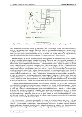 9.4. Teoria de Controle no Espaço de Estados Controle Automático III
1
[Extraído de Vaccaro (1995).]
Figura 9.5: Sistema analógico de controle no espaço de estados (regulador) para uma planta de quarta-ordem.
todas as variáveis de de estado podem ser reguladas à zero. Por exemplo, o teste para controlabilidade é
capaz de responder à seguinte questão: “É possível balancear 2 pêndulos simultaneamente com um simples
carrinho?” O teste de controlabilidade estabelece as condições sob as quais isto é possível, e equações
associadas com o projeto de realimentação de estados esclarecem com isto seja possível. (A resposta aqui é: é
possível equilibrar 2 pêndulos simultaneamente se eles possuem diferentes comprimentos).
A teoria de espaço de estados pode ser estendida para problemas de seguimento na qual uma trajetória
de referência é especiﬁcada para a(s) entrada(s) do sistema. É possível lidar com problemas combinados de
regulação e seguimento no qual algumas das variáveis de estado devem ser reguladas até zero enquanto
outras devem seguir uma trajetória de referência. Novamente neste caso, o modelo no espaço de estados
permite estabelecer uma coordenação automática entre todas as variáveis envolvidas. Um exemplo disto
ocorre com o próprio sistema pêndulo-carrinho. Ao invés de um puro problema de regulação com discutido
anteriormente, suponha que o problema inclua uma mudança na posição do carrinho. Isto é, é desejado que o
carrinho de mova da posição A até a posição B enquanto mantêm o pêndulo equilibrado. Se um sistema de
controle for projetado usando a técnica de espaço de estados e se um comando for dado para requerer que o
carrinho de mova para a direita de A para B, um fenômeno surpreendente ocorrerá (o ponto B está à direita
do ponto A). Neste caso, o carrinho primeiramente se moverá para a esquerda! A razão se torna clara. Se o
carrinho inicialmente se mover para a direita como foi comandado, o pêndulo começara a cair para a esquerda,
e a única maneira de evitar que o pêndulo caia será fará o carrinho se mover para a esquerda. Em outras pa-
lavras, o carrinho não poderá realizar um progreso na direção do ponto B sem implicar em que o pêndulo caia.
De alguma forma, este sistema de controle seria ‘ìnteligente” o bastante para se dar conta disto e assim,
mover inicialmente o carrinho na direção errada, o suﬁciente para fazer o pêndulo inclinar para a direita.
Então, quando o pêndulo estiver inclinado “apenas o suﬁciente”, o carrinho se moverá para a posição B de
tal forma que o pêndulo voltará ao equilíbrio assim que o carrinho alcançar a posição B. Como o sistema
de controle ﬁca “inteligente o suﬁciente” para saber que o carrinho deve primeiramente se mover na direção
errada e depois saber quanto o pêndulo deve se inclinar “apenas o suﬁciente” para que o carrinho possa ser
movido para a direita? A resposta reside no fato de que o modelo no espaço de estados da planta fornece
uma descrição completa do inter-relacionamento de todas as variáveis, e assim o conhecimento mencionando
anteriormente ﬁca codiﬁcado dentro do modelo.
Este exemplo ilustra 2 pontos importantes sobre as técnicas de espaço de estados. A primeira é a de que
estas técnicas são bastante poderosas. Elas naturalmente conseguem lidar com a coordenação entre múltiplas
variáveis. Adicionalmente, o projeto para sistemas de ordem elevada usa as mesmas equações algébricas
lineares usadas para sistemas de menor ordem. A única diferença é que as equações para sistemas de ordem
superior requerem um computar com melhor desempenho computacional para realizar os cálculos.
Prof. Fernando Passold 87
 