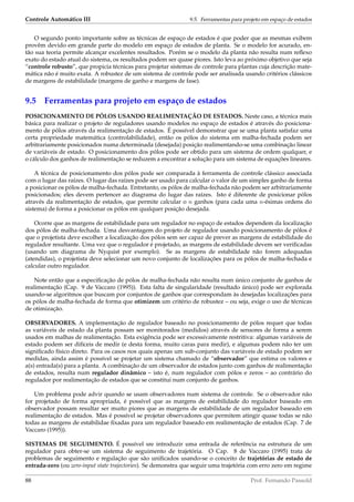 Controle Automático III 9.5. Ferramentas para projeto em espaço de estados
O segundo ponto importante sobre as técnicas de espaço de estados é que poder que as mesmas exibem
provêm devido em grande parte do modelo em espaço de estados de planta. Se o modelo for acurado, en-
tão sua teoria permite alcançar excelentes resultados. Porém se o modelo da planta não resulta num reﬂexo
exato do estado atual do sistema, os resultados podem ser quase piores. Isto leva ao próximo objetivo que seja
“controle robusto”, que propicia técnicas para projetar sistemas de controle para plantas cuja descrição mate-
mática não é muito exata. A robustez de um sistema de controle pode ser analisada usando critérios clássicos
de margens de estabilidade (margens de ganho e margens de fase).
9.5 Ferramentas para projeto em espaço de estados
POSICIONAMENTO DE PÓLOS USANDO REALIMENTAÇÃO DE ESTADOS. Neste caso, a técnica mais
básica para realizar o projeto de reguladores usando modelos no espaço de estados é através do posiciona-
mento de pólos através da realimentação de estados. É possível demonstrar que se uma planta satisfaz uma
certa propriedade matemática (controlabilidade), então os pólos do sistema em malha-fechada podem ser
arbitrariamente posicionados numa determinada (desejada) posição realimentando-se uma combinação linear
de variáveis de estado. O posicionamento dos pólos pode ser obtido para um sistema de ordem qualquer, e
o cálculo dos ganhos de realimentação se reduzem a encontrar a solução para um sistema de equações lineares.
A técnica de posicionamento dos pólos pode ser comparada à ferramenta de controle clássico associada
com o lugar das raízes. O lugar das raízes pode ser usado para calcular o valor de um simples ganho de forma
a posicionar os pólos de malha-fechada. Entretanto, os pólos de malha-fechada não podem ser arbitrariamente
posicionados; eles devem pertencer ao diagrama do lugar das raízes. Isto é diferente de posicionar pólos
através da realimentação de estados, que permite calcular o n ganhos (para cada uma n-ésimas ordens do
sistema) de forma a posicionar os pólos em qualquer posição desejada.
Ocorre que as margens de estabilidade para um regulador no espaço de estados dependem da localização
dos pólos de malha-fechada. Uma desvantagem do projeto de regulador usando posicionamento de pólos é
que o projetista deve escolher a localização dos pólos sem ser capaz de prever as margens de estabilidade do
regulador resultante. Uma vez que o regulador é projetado, as margens de estabilidade devem ser veriﬁcadas
(usando um diagrama de Nyquist por exemplo). Se as margens de estabilidade não forem adequadas
(atendidas), o projetista deve selecionar um novo conjunto de localizações para os pólos de malha-fechada e
calcular outro regulador.
Note então que a especiﬁcação de pólos de malha-fechada não resulta num único conjunto de ganhos de
realimentação (Cap. 9 de Vaccaro (1995)). Esta falta de singularidade (resultado único) pode ser explorada
usando-se algoritmos que buscam por conjuntos de ganhos que correspondam às desejadas localizações para
os pólos de malha-fechada de forma que otimizem um critério de robustez – ou seja, exige o uso de técnicas
de otimização.
OBSERVADORES. A implementação de regulador baseado no posicionamento de pólos requer que todas
as variáveis de estado da planta possam ser monitorados (medidos) através de sensores de forma a serem
usados em malhas de realimentação. Esta exigência pode ser excessivamente restritiva: algumas variáveis de
estado podem ser difíceis de medir (e desta forma, muito caras para medir), e algumas podem não ter um
signiﬁcado físico direto. Para os casos nos quais apenas um sub-conjunto das variáveis de estado podem ser
medidas, ainda assim é possível se projetar um sistema chamado de “observador” que estima os valores e
a(s) entrada(s) para a planta. A combinação de um observador de estados junto com ganhos de realimentação
de estados, resulta num regulador dinâmico – isto é, num regulador com pólos e zeros – ao contrário do
regulador por realimentação de estados que se constitui num conjunto de ganhos.
Um problema pode advir quando se usam observadores num sistema de controle. Se o observador não
for projetado de forma apropriada, é possível que as margens de estabilidade do regulador baseado em
observador possam resultar ser muito piores que as margens de estabilidade de um regulador baseado em
realimentação de estados. Mas é possível se projetar observadores que permitem atingir quase todas se não
todas as margens de estabilidae ﬁxadas para um regulador baseado em realimentação de estados (Cap. 7 de
Vaccaro (1995)).
SISTEMAS DE SEGUIMENTO. É possível sre introduzir uma entrada de referência na estrutura de um
regulador para obter-se um sistema de seguimento de trajetória. O Cap. 8 de Vaccaro (1995) trata de
problemas de seguimento e regulação que são uniﬁcados usando-se o conceito de trajetórias de estado de
entrada-zero (ou zero-input state trajectories). Se demonstra que seguir uma trajetória com erro zero em regime
88 Prof. Fernando Passold
 