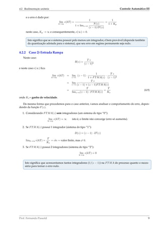 4.2. Realimentação unitária Controle Automático III
e o erro é dado por:
lim
k→∞
e(kT) =
1
1 + limz→1
N(z)
(z − 1) D (z)
=
1
1 + Kp
neste caso, Kp → ∞ e consequentemente, e(∞) = 0.
Isto signiﬁca que se o sistema possuir pelo menos um integrador, é bem provável (depende também
da quantização adotada para o sistema), que seu erro em regime permanente seja nulo.
4.2.2 Caso 2) Entrada Rampa
Neste caso:
R(z) =
T z
(z − 1)2
e neste caso e(∞) ﬁca:
lim
k→∞
e(kT) = lim
z→1
(z − 1) ·
1
1 + FTMA(z)
·
T z
(z − 1)2
= lim
z→1
T z
(z − 1) + (z − 1)FTMA(z)
=
T
limz→1(z − 1) · FTMA(z)
=
T
Kv
(4.9)
onde Kv= ganho de velocidade.
Da mesma forma que procedemos para o caso anterior, vamos analisar o comportamento do erro, depen-
dendo da função F(z).
1. Considerando FTMA(z) sem integradores (um sistema do tipo “0”):
lim
k→∞
e(kT) = ∞ isto é, o limite não converge (erro só aumenta).
2. Se FTMA(z) possui 1 integrador (sistema do tipo “1”):
D(z) = (z − 1) · D (z)
limk→∞ e(kT) =
T
Kv
= cte = valor ﬁnito, mas = 0.
3. Se FTMA(z) possui 2 integradores (sistema do tipo “2”):
lim
k→∞
e(kT) = 0
Isto signiﬁca que acrescentamos tantos integradores (1/(z − 1)) na FTMA do processo quanto o neces-
sário para tornar o erro nulo.
Prof. Fernando Passold 9
 