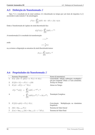 Controle Automático III A.5. Deﬁnição da Transformada Z
A.5 Deﬁnição da Transformada Z
Seja f∗
(t) o resultado de do sinal contínuo f(t) discretizado no tempo por um trem de impulsos δT (t)
ocorrendo à cada instante T de amostragem:
f∗
(t) =
∞
k=0
f(kT) · δ(t − kT) = f(t) · δT (t)
Então a Transformada de Laplace do sinal discretizado ﬁca:
L {f∗
(t)} =
∞
k=0
f(kT) · e−T s
A transformada Z é o resultado da transformação:
z = eT s
onde:
s =
1
T
ln z
ou, se temos a disposição as amostras do sinal discretizado temos:
F(z) =
∞
k=0
f(kT) z−k
A.6 Propriedades da Transformada Z
Teorema/Propriedade Nome (Comentários)
1. Z {a · f(k) + b · g(k)} = a · F(z) + b · G(z) Linearidade: Adição, subtração e multiplica-
ção por constante. Onde a e b são constantes.
2. Z {f(k + 1)} = z F(z) − z f(0) Avanço no Tempo
3. Z {x(t − nT)} = x−n
X(z) Atraso no Tempo
4.
Z e−at
x(t) =
∞
k=0
x(kT) · e−akT
z−k
=
∞
k=0
x(kT)(z eaT
)−k
= X(z eaT
)
Translação Complexa
5. Z {f(t) ∗ g(k)} = F(z) · G(z) Convolução: Multiplicação no domínimo
frequência
6. f(0) = limz→∞ F(z) Teorema do Valor Inicial
7. f(∞) = limk→∞ f(k) = limz→1 (1 − z−1
)F(z) Teorema do Valor Final
92 Prof. Fernando Passold
 