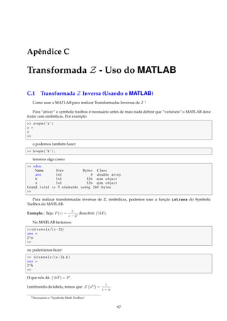 Apêndice C
Transformada Z - Uso do MATLAB
C.1 Transformada Z Inversa (Usando o MATLAB)
Como usar o MATLAB para realizar Transformadas Inversas de Z 1
Para “ativar” o symbolic toolbox é necessário antes de mais nada deﬁnir que ”variáveis“ o MATLAB deve
tratar com simbólicas. Por exemplo:
 z=sym( ’ z ’ )
z =
z

e podemos também fazer:
 k=sym( ’k ’ ) ;
teremos algo como:
 whos
Name Size Bytes Class
ans 1x1 8 double array
k 1x1 126 sym object
z 1x1 126 sym object
Grand t o t a l i s 5 elements using 260 bytes

Para realizar transformadas inversas de Z, simbólicas, podemos usar a função iztrans do Symbolic
Toolbox do MATLAB.
Exemplo1: Seja: F(z) =
z
z − 2
, descobrir f(kT).
No MATLAB faríamos:
iztrans ( z/(z−2) )
ans =
2^n

ou poderíamos fazer:
 iztrans ( z/(z−2) ,k )
ans =
2^k

O que nós dá: f(kT) = 2k
.
Lembrando da tabela, temos que: Z ak
=
z
z − a
.
1Necessário o ”Symbolic Math Toolbox“
97
 
