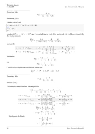 Controle Autom
ático III C.1. Transformada Z Inversa
Exemplo2: Seja:
F(z) =
0, 5z
(z − 1)(z − 0, 5)
determine f(kT).
Usando o MATLAB:
 iztrans ( 0 . 5 * z /(( z−1) * ( z −0.5) ) ,k )
ans =
1−(1/2)^k

ou seja, f(kT) = 1−1/2
k
= 1−0, 5k
, que é o resultado que se pode obter resolvendo este problema pelo método
das frações parciais:
F(z)
z
=
0, 5
(z − 1)(z − 0, 5)
=
A
z − 1
+
B
z − 0, 5
resolvendo:
A = (z − 1) · F(z)|z=1 ∴ A =
(z − 1) · 0, 5
(z − 1)(z − 0, 5) z=1
∴ A =
0, 5
1 − 0, 5
= 1
B = (z − 0, 5) · F(z)|z=0,5 ∴ B =
(z − 0, 5) · 0, 5
(z − 1)(z − 0, 5) z=0,5
∴ B =
0, 5
0, 5 − 1
= −1
ﬁnalmente:
F(z) =
F(z)
z
=
1
z − 1
−
1
z − 0, 5
ou:
F(z) =
z
z − 1
−
z
z − 0, 5
Consultando a tabela de transformadas temos que:
f(kT) = 1 · 1k
− 1 · (0, 5)k
= u(k) − 0, 5k
Exemplo3: Seja:
Y (z) =
z + 4
(z − 1)(z − 2)
obtenha y(kT):
Pelo método da expansão em frações parciais:
Y (z)
z
=
z + 4
z(z − 1)(z − 2)
=
a
z
+
b
z − 1
+
c
z − 2
a = z · F(z)|z=0 ∴ a =
z · (z + 4)
z(z − 1)(z − 2) z=0
∴ a =
4
(−1)(−2)
= 2
b = (z − 1) · F(z)|z=1 ∴ b =
(z − 1) · (z + 4)
z(z − 1)(z − 2) z=1
∴ b =
5
(1)(−1)
= −5
c = (z − 2) · F(z)|z=2 ∴ c =
(z − 2) · (z + 4)
z(z − 1)(z − 2) z=2
∴ c =
6
(2)(1)
= 3
Y (z)
z
=
2
z
+
(−5)
z − 1
+
3
z − 2
Y (z) =
2z
z
+
(−5)z
z − 1
+
3z
z − 2
Lembrando da Tabela:
Z−1 z
z − a
= ak
Z−1 z
z − 1
= u(kT)
98 Prof. Fernando Passold
 