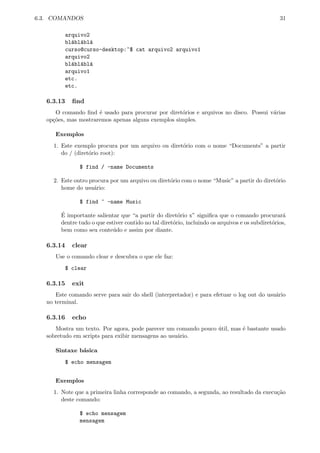 6.3. COMANDOS 31
arquivo2
bl´abl´abl´a
curso@curso-desktop:~$ cat arquivo2 arquivo1
arquivo2
bl´abl´abl´a
arquivo1
etc.
etc.
6.3.13 ﬁnd
O comando ﬁnd ´e usado para procurar por diret´orios e arquivos no disco. Possui v´arias
op¸c˜oes, mas mostraremos apenas alguns exemplos simples.
Exemplos
1. Este exemplo procura por um arquivo ou diret´orio com o nome “Documents” a partir
do / (diret´orio root):
$ find / -name Documents
2. Este outro procura por um arquivo ou diret´orio com o nome “Music” a partir do diret´orio
home do usu´ario:
$ find ~ -name Music
´E importante salientar que “a partir do diret´orio x” signiﬁca que o comando procurar´a
dentre tudo o que estiver contido no tal diret´orio, incluindo os arquivos e os subdiret´orios,
bem como seu conte´udo e assim por diante.
6.3.14 clear
Use o comando clear e descubra o que ele faz:
$ clear
6.3.15 exit
Este comando serve para sair do shell (interpretador) e para efetuar o log out do usu´ario
no terminal.
6.3.16 echo
Mostra um texto. Por agora, pode parecer um comando pouco ´util, mas ´e bastante usado
sobretudo em scripts para exibir mensagens ao usu´ario.
Sintaxe b´asica
$ echo mensagem
Exemplos
1. Note que a primeira linha corresponde ao comando, a segunda, ao resultado da execu¸c˜ao
deste comando:
$ echo mensagem
mensagem
 