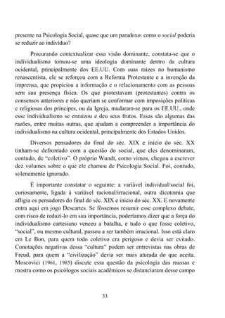 33
presente na Psicologia Social, quase que um paradoxo: como o social poderia
se reduzir ao indivíduo?
Procurando contextualizar essa visão dominante, constata-se que o
individualismo tornou-se uma ideologia dominante dentro da cultura
ocidental, principalmente dos EE.UU. Com suas raízes no humanismo
renascentista, ele se reforçou com a Reforma Protestante e a invenção da
imprensa, que propiciou a informação e o relacionamento com as pessoas
sem sua presença física. Os que protestavam (protestantes) contra os
consensos anteriores e não queriam se conformar com imposições políticas
e religiosas dos príncipes, ou da Igreja, mudaram-se para os EE.UU., onde
esse individualismo se enraizou e deu seus frutos. Essas são algumas das
razões, entre muitas outras, que ajudam a compreender a importância do
individualismo na cultura ocidental, principalmente dos Estados Unidos.
Diversos pensadores do final do séc. XIX e início do séc. XX
tinham-se defrontado com a questão do social, que eles denominaram,
contudo, de “coletivo”. O próprio Wundt, como vimos, chegou a escrever
dez volumes sobre o que ele chamou de Psicologia Social. Foi, contudo,
solenemente ignorado.
É importante constatar o seguinte: a variável individual/social foi,
curiosamente, ligada à variável racional/irracional, outra dicotomia que
afligia os pensadores do final do séc. XIX e início do séc. XX. E novamente
entra aqui em jogo Descartes. Se fôssemos resumir esse complexo debate,
com risco de reduzi-lo em sua importância, poderíamos dizer que a força do
individualismo cartesiano venceu a batalha, e tudo o que fosse coletivo,
“social”, ou mesmo cultural, passou a ser também irracional. Isso está claro
em Le Bon, para quem todo coletivo era perigoso e devia ser evitado.
Conotações negativas dessa “cultura” podem ser entrevistas nas obras de
Freud, para quem a “civilização” devia ser mais aturada do que aceita.
Moscovici (1961, 1985) discute essa questão da psicologia das massas e
mostra como os psicólogos sociais acadêmicos se distanciaram desse campo
 