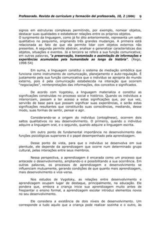 Profesorado. Revista de currículum y formación del profesorado, 10, 2 (2006) 9
signos em estruturas complexas permitindo, por exemplo, nomear objetos,
destacar suas qualidades e estabelecer relações entre os próprios objetos.
O surgimento da linguagem, como já foi dito anteriormente, representa um salto
qualitativo no psiquismo, originando três grandes mudanças. A primeira está
relacionada ao fato de que ela permite lidar com objetos externos não
presentes. A segunda permite abstrair, analisar e generalizar características dos
objetos, situações e eventos. Já a terceira se refere a sua função comunicativa;
em outras palavras, “a preservação, transmissão e assimilação de informações e
experiências acumuladas pela humanidade ao longo da história”. (Rego,
1998:54)
Em suma, a linguagem constitui o sistema de mediação simbólica que
funciona como instrumento de comunicação, planejamento e auto-regulação. É
justamente pela sua função comunicativa que o indivíduo se apropria do mundo
externo, pois é pela comunicação estabelecida na interação que ocorrem
“negociações”, reinterpretações das informações, dos conceitos e significados.
De acordo com Vygotsky, a linguagem materializa e constitui as
significações construídas no processo social e histórico. Quando os indivíduos a
interiorizam, passam a ter acesso a estas significações que, por sua vez,
servirão de base para que possam significar suas experiências, e serão estas
significações resultantes que constituirão suas consciências, mediando, desse
modo, suas formas de sentir, pensar e agir.
Considerando-se a origem do indivíduo (ontogênese), ocorrem dois
saltos qualitativos no seu desenvolvimento. O primeiro, quando o indivíduo
adquire a linguagem oral, e o segundo, quando adquire a linguagem escrita.
Um outro ponto de fundamental importância no desenvolvimento das
funções psicológicas superiores é o papel desempenhado pela aprendizagem.
Desse ponto de vista, para que o indivíduo se desenvolva em sua
plenitude, ele depende da aprendizagem que ocorre num determinado grupo
cultural, pelas interações entre seus membros.
Nessa perspectiva, a aprendizagem é encarada como um processo que
antecede o desenvolvimento, ampliando-o e possibilitando a sua ocorrência. Em
outras palavras, os processos de aprendizagem e desenvolvimento se
influenciam mutuamente, gerando condições de que quanto mais aprendizagem,
mais desenvolvimento e vice-versa.
Nos estudos de Vygotsky, as relações entre desenvolvimento e
aprendizagem ocupam lugar de destaque, principalmente, na educação. Ele
pondera que, embora a criança inicie sua aprendizagem muito antes de
freqüentar o ensino formal, a aprendizagem escolar introduz elementos novos
no seu desenvolvimento.
Ele considera a existência de dois níveis de desenvolvimento. Um
corresponde a tudo aquilo que a criança pode realizar sozinha e o outro, às
 