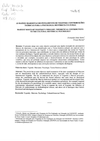Tarfã %
Ä J q'.' ÏH'Oti J?
Í /u s ÿ ■ f^djQns^rvJZjCï
î^ô/ q '
-?,00
AS RAÍZES MARXISTAS DO PENSAMENTO DE VIGOTSKI: CONTRIBUIÇÕES
TEÓRICAS PARA A PSICOLOGIA HISTÓRICO-CULTURAL
MARXIST ROOTS OF VIGOTSKY'S THOUGHT: THEORETICAL CONTRIBUTIONS
TO THE CULTURAL-HISTORICAL PSYCHOLOGY
Fernando Dala Santa'
Vivian Baroni12
Resumo: O presente artigo tem como objetivo principal uma rápida retomada dos pressupostos
básicos do marxismo e a sua identificação com a Teoria histórico-cultural, em especial com o
pensamento de Lev Semionovich Vigotski. A chave para a compreensão das teorias de Vigotski
está nos princípios marxistas, cuja contribuição vai muito além da influência formal que emana da
sua condição ideológica Vigotski apreendeu o método dialético marxista, da mesma forma em que
incorporou e desenvolveu alguns dos seus objetivos e princípios teóricos (os conceitos de mediação
e atividade, por exemplo), necessários para o desenvolvimento de uma psicologia de cunho
científico, que teria um profundo impacto nas concepções educacionais contemporâneas. Tentar
separar a obra de Vigotski da influência do marxismo é subestimar as suas escolhas metodológicas
e, acima de tudo, desrespeitar as suas convicções teóricas e inclinações ideológicas.
Palavras chave: Vigotski. Marxismo. Psicologia Teoria Histórico-cultural.
Abstract: This article has as main objective rapid resumption of the basic assumptions of Marxism
and its identification with the cultural-historical theory, especially with the thought of Lev
Semionovich Vygotsky. The key to understand the theories of Vygotsky’s Marxist principles,
whose the contribution goes far beyond the formal influence that came from its ideological
condition. Vygotsky learned the Marxist dialectical method, as it incorporated and developed some
of the theoretical principles and goals (the concepts of mediation and activity, for example) required
for the development of a psychology of a scientific nature, which would have a strong impact on
contemporary educational concepts. Trying to separate the work of Vygotsky the influence of
Marxism it's underestimate its methodological choices, and above all to disrespect their beliefs
theoretical and ideological inclinations.
Keywords: Vygotsky. Marxism. Psychology. Cultural-historical Theory.
* * *
1Filósofo, Mestre em Educação pelo Programa de Pós-Graduação em Educação da FAEDAJPF, mediante
Bolsa FAPERGS/CAPES. Integra o Núcleo de Pesquisa em Filosofia e Educação (NTJPEFE) da Universidade
de Passo Fundo. E-mail: femandos.101@hotmail.com.
2Mestranda em Educação pelo Programa de Pós-Graduação em Educação da FAEDAJPF. Bolsista CAPES.
Integra o Núcleo de Pesquisa em Filosofia e Educação (NUPEFE) da Universidade de Passo Fundo. E-mail:
vivianbaroni@hotmai1.com.
 