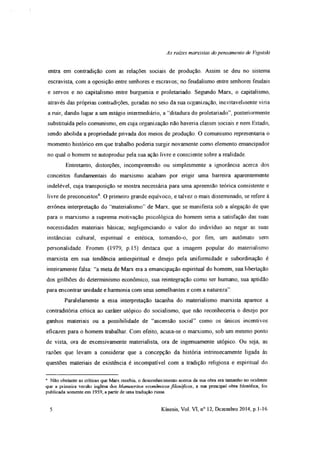 As raízes marxistas dopensamento de Vigotski
entra em contradição com as relações sociais de produção. Assim se deu no sistema
escravista, com a oposição entre senhores e escravos; no feudalismo entre senhores feudais
e servos e no capitalismo entre burguesia e proletariado. Segundo Marx, o capitalismo,
através das próprias contradições, geradas no seio da sua organização, inevitavelmente viria
a ruir, dando lugar a um estágio intermediário, a “ditadura do proletariado”, posteriormente
substituída pelo comunismo, em cuja organização não haveria classes sociais e nem Estado,
sendo abolida a propriedade privada dos meios de produção. O comunismo representaria o
momento histórico em que trabalho poderia surgir novamente como elemento emancipador
no qual o homem se autoproduz pela sua ação livre e consciente sobre a realidade.
Entretanto, distorções, incompreensão ou simplesmente a ignorância acerca dos
conceitos fundamentais do marxismo acabam por erigir uma barreira aparentemente
indelével, cuja transposição se mostra necessária para uma apreensão teórica consistente e
livre de preconceitos6. O primeiro grande equívoco, e talvez o mais disseminado, se refere à
errônea interpretação do “materialismo” de Marx, que se manifesta sob a alegação de que
para o marxismo a suprema motivação psicológica do homem sena a satisfação das suas
necessidades materiais básicas, negligenciando o valor do indivíduo ao negar as suas
instâncias cultural, espiritual e estética, tomando-o, por fim, um autômato sem
personalidade Fromm (1979, p. 15) destaca que a imagem popular do materialismo
marxista em sua tendência antiespiritual e desejo pela uniformidade e subordinação é
inteiramente falsa: “a meta de Marx era a emancipação espiritual do homem, sua libertação
dos grilhões do determinismo econômico, sua reintegração como ser humano, sua aptidão
para encontrar unidade e harmonia com seus semelhantes e com a natureza”
Paralelamente a essa interpretação tacanha do materialismo marxista aparece a
contraditória crítica ao caráter utópico do socialismo, que não reconheceria o desejo por
ganhos materiais ou a possibilidade de “ascensão social” como os únicos incentivos
eficazes para o homem trabalhar. Com efeito, acusa-se o marxismo, sob um mesmo ponto
de vista, ora de excessivamente materialista, ora de ingenuamente utópico. Ou seja, as
razões que levam a considerar que a concepção da história intrinsecamente ligada às
questões materiais de existência é incompatível com a tradição religiosa e espiritual do
6 Não obstante as criticas que Marx recebia, o desconhecimento acerca da sua obra era tamanho no ocidente
que a piimeiia veisão inglesa dos Manuscritos econômicos filosóficos, a sua principal obra filosófica, foi
publicada somente em 1959, a partir de uma tradução russa.
5 Kínesis, Vol. VI, n° 12, Dezembro 2014, p. 1-16
 