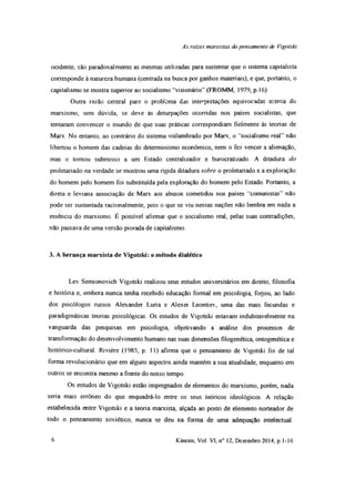 As rates marxistas do pensamento de Vigotski
ocidente, são paradoxalmente as mesmas utilizadas para sustentar que o sistema capitalista
corresponde à natureza humana (centrada na busca por ganhos materiais), e que, portanto, o
capitalismo se mostra superior ao socialismo “visionário” (FROMM, 1979, p. 16).
Outra razão central para o problema das interpretações equivocadas acerca do
marxismo, sem dúvida, se deve às deturpações ocorridas nos países socialistas, que
tentaram convencer o mundo de que suas práticas correspondiam fielmente às teorias de
Marx. No entanto, ao contrário do sistema vislumbrado por Marx, o “socialismo real” não
libertou o homem das cadeias do determinismo econômico, nem o fez vencer a alienação,
mas o tomou submisso a um Estado centralizador e burocratizado. A ditadura do
proletariado na verdade se mostrou uma rígida ditadura sobre o proletariado e a exploração
do homem pelo homem foi substituída pela exploração do homem pelo Estado. Portanto, a
direta e leviana associação de Marx aos abusos cometidos nos países “comunistas” não
pode ser sustentada racionalmente, pois o que se viu nessas nações não lembra em nada a
essência do marxismo. É possível afirmar que o socialismo real, pelas suas contradições,
não passava de uma versão piorada de capitalismo.
3. A herança marxista de Vigotski: o método dialético
Lev Semionovich Vigotski realizou seus estudos universitários em direito, filosofia
e história e, embora nunca tenha recebido educação formal em psicologia, foijou, ao lado
dos psicólogos russos Alexander Luria e Alexei Leontiev, uma das mais fecundas e
paradigmáticas teorias psicológicas. Os estudos de Vigotski estavam indubitavelmente na
vanguarda das pesquisas em psicologia, objetivando a análise dos processos de
transformação do desenvolvimento humano nas suas dimensões filogenética, ontogenética e
histórico-cultural. Rivière (1985, p. 11) afirma que o pensamento de Vigotski foi de tal
forma revolucionário que em alguns aspectos ainda mantém a sua atualidade, enquanto em
outros se encontra mesmo a frente do nosso tempo.
Os estudos de Vigotski estão impregnados de elementos do marxismo, porém, nada
seria mais errôneo do que enquadrá-lo entre os seus teóricos ideológicos. A relação
estabelecida entre Vigotski e a teoria marxista, alçada ao posto de elemento norteador de
todo o pensamento soviético, nunca se deu na forma de uma adequação intelectual.
6 Kínesis, Vol. VI, n° 12, Dezembro 2014, p. 1-16
 
