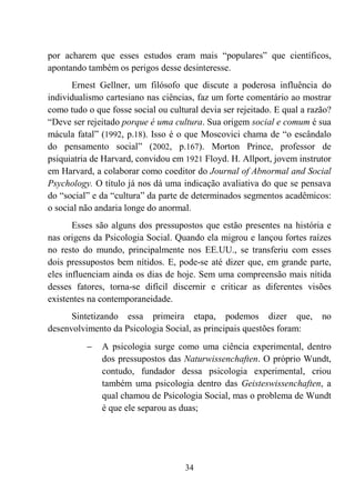 34
por acharem que esses estudos eram mais “populares” que científicos,
apontando também os perigos desse desinteresse.
Ernest Gellner, um filósofo que discute a poderosa influência do
individualismo cartesiano nas ciências, faz um forte comentário ao mostrar
como tudo o que fosse social ou cultural devia ser rejeitado. E qual a razão?
“Deve ser rejeitado porque é uma cultura. Sua origem social e comum é sua
mácula fatal” (1992, p.18). Isso é o que Moscovici chama de “o escândalo
do pensamento social” (2002, p.167). Morton Prince, professor de
psiquiatria de Harvard, convidou em 1921 Floyd. H. Allport, jovem instrutor
em Harvard, a colaborar como coeditor do Journal of Abnormal and Social
Psychology. O título já nos dá uma indicação avaliativa do que se pensava
do “social” e da “cultura” da parte de determinados segmentos acadêmicos:
o social não andaria longe do anormal.
Esses são alguns dos pressupostos que estão presentes na história e
nas origens da Psicologia Social. Quando ela migrou e lançou fortes raízes
no resto do mundo, principalmente nos EE.UU., se transferiu com esses
dois pressupostos bem nítidos. E, pode-se até dizer que, em grande parte,
eles influenciam ainda os dias de hoje. Sem uma compreensão mais nítida
desses fatores, torna-se difícil discernir e criticar as diferentes visões
existentes na contemporaneidade.
Sintetizando essa primeira etapa, podemos dizer que, no
desenvolvimento da Psicologia Social, as principais questões foram:
− A psicologia surge como uma ciência experimental, dentro
dos pressupostos das Naturwissenchaften. O próprio Wundt,
contudo, fundador dessa psicologia experimental, criou
também uma psicologia dentro das Geisteswissenchaften, a
qual chamou de Psicologia Social, mas o problema de Wundt
é que ele separou as duas;
 