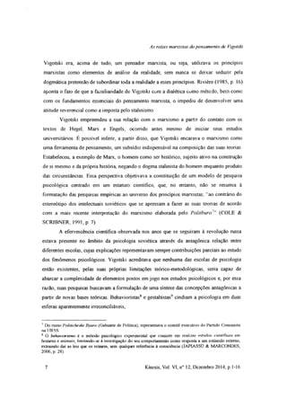 As raízes marxistas do pensamento de Vigotski
Vigotski era, acima de tudo, um pensador marxista, ou seja, utilizava os princípios
marxistas como elementos de análise da realidade, sem nunca se deixar seduzir pela
dogmática pretensão de subordinar toda a realidade a esses princípios. Rivière (1985, p. 16)
aponta o fato de que a familiandade de Vigotski com a diaiética como método, bem como
com os fundamentos essenciais do pensamento marxista, o impediu de desenvolver uma
atitude reverenciai como a imposta pelo stalmismo.
Vigotski empreendeu a sua relação com o marxismo a partir do contato com os
textos de Hegel, Marx e Engels, ocorrido antes mesmo de iniciar seus estudos
universitários É possível inferir, a partir disso, que Vigotski encarava o marxismo como
uma ferramenta de pensamento, um subsídio indispensável na composição das suas teorias
Estabeleceu, a exemplo de Marx, o homem como ser histórico, sujeito ativo na construção
de si mesmo e da própria história, negando o dogma stalinista do homem enquanto produto
das circunstâncias Essa perspectiva objetivava a constituição de um modelo de pesquisa
psicológica centrado em um estatuto científico, que, no entanto, não se resumia à
formatação das pesquisas empíricas ao universo dos princípios marxistas; “ao contrário do
estereótipo dos intelectuais soviéticos que se apressam a fazer as suas teonas de acordo
com a mais recente interpretação do marxismo elaborada pelo Politburo7” (COLE &
SCRIBNER, 1991, p 7).
A efervescência científica observada nos anos que se seguiram à revolução russa
estava presente no âmbito da psicologia soviética através da antagônica relação entre
diferentes escolas, cujas explicações representavam sempre contribuições parciais ao estudo
dos fenômenos psicológicos. Vigotski acreditava que nenhuma das escolas de psicologia
então existentes, pelas suas próprias limitações teórico-metodológicas, seria capaz de
abarcar a complexidade de elementos postos em jogo nos estudos psicológicos e, por essa
razão, suas pesquisas buscavam a formulação de uma síntese das concepções antagônicas a
partir de novas bases teóricas. Behavioristas8 e gestaltistas9 cindiam a psicologia em duas
esferas aparentemente irreconciliáveis,
7 Do russo Politicheske Byuro (Gabinete de Política), representava o comitê executivo do Partido Comunista
na URSS.
8 O behaviorismo é o método psicológico experimental que consiste em realizar estudos científicos em
homens e animais, limitando-se à investigação do seu comportamento como resposta a um estímulo externo,
extraindo dai as leis que os reúnem, sem qualquer referência à consciência (JAPIASSU &. MARCONDES,
2006, p. 28).
7 Kínesis, Vol. VI, n° 12, Dezembro 2014, p. 1-16
 