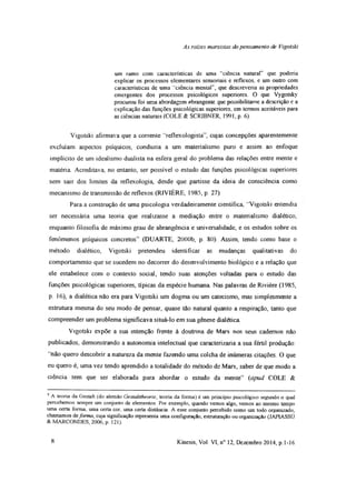 As rates marxistas do pensamento de Vigotski
um ramo com características de uma "ciência natural” que poderia
explicar os processos elementares sensoriais e reflexos, e um outro com
características de uma ‘ciência mental”, que descreveria as propriedades
emergentes dos processos psicológicos superiores. O que Vygotsky
procurou foi uma abordagem abrangente que possibilitasse a descrição e a
explicação das funções psicológicas superiores, em termos aceitáveis para
as ciências naturais (COLE & SCRIBNER, 1991, p. 6).
Vigotski afirmava que a corrente “reflexologista”, cujas concepções aparentemente
excluíam aspectos psíquicos, conduzia a um materialismo puro e assim ao enfoque
implícito de um idealismo dualista na esfera geral do problema das relações entre mente e
matéria. Acreditava, no entanto, ser possível o estudo das funções psicológicas superiores
sem sair dos limites da reflexologia, desde que partisse da ideia de consciência como
mecanismo de transmissão de reflexos (R1VIÈRE, 1985, p. 27).
Para a construção de uma psicologia verdadeiramente científica, "Vigotski entendia
ser necessária uma teoria que realizasse a mediação entre o materialismo dialético,
enquanto filosofia de máximo grau de abrangência e universalidade, e os estudos sobre os
fenômenos psíquicos concretos” (DUARTE, 2000b, p. 80). Assim, tendo como base o
método dialético, Vigotski pretendeu identificar as mudanças qualitativas do
comportamento que se sucedem no decorrer do desenvolvimento biológico e a relação que
ele estabelece com o contexto social, tendo suas atenções voltadas para o estudo das
funções psicológicas superiores, típicas da espécie humana Nas palavras de Rivière (1985,
p. 16), a dialética não era para Vigotski um dogma ou um catecismo, mas simplesmente a
estrutura mesma do seu modo de pensar, quase tão natural quanto a respiração, tanto que
compreender um problema significava situá-lo em sua gênese dialética
Vigotski expõe a sua intenção frente à doutrina de Marx nos seus cadernos não
publicados, demonstrando a autonomia intelectual que caracterizaria a sua fértil produção:
‘"não quero descobrir a natureza da mente fazendo uma colcha de inúmeras citações. O que
eu quero é, uma vez tendo aprendido a totalidade do método de Marx, saber de que modo a
ciência tem que ser elaborada para abordar o estudo da mente” (apud COLE &9
9 A teoria da Gestalt (do alemão Gestalttheorie, teoria da forma) é um princípio psicológico segundo o qual
percebemos sempre um conjunto de elementos Por exemplo, quando vemos algo, vemos ao mesmo tempo
uma certa forma, uma certa cor, uma certa distância. A esse conjunto percebido como um todo organizado,
chamamos deforma, cuja significação representa uma configuração, estruturação ou organização (JAPIASSÚ
& MARCONDES, 2006, p. 121).
8 Kínesis, Vol. VI, n° 12, Dezembro 2014, p. 1-16
 