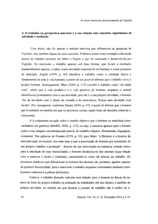 As raízes marxistas do pensamento de Vigotski
4. O trabalho na perspectiva marxista e a sua relação com conceitos vigotskianos de
atividade e mediação
Com efeito, não foi apenas o método marxista que influenciou as pesquisas de
Vigotski, mas também alguns de seus conceitos. Podemos tomar como exemplo a discussão
acerca do trabalho presente em Marx e Engels e que foi retomada e desenvolvida por
Vigotski. No marxismo o trabalho aparece sob duas formas, que levam a resultados
diametralmente opostos, a saber, como atividade essencial do ser humano e como promotor
de alienação Engels (1999, p 04) identifica o trabaiho como a condição básica e
fundamental de toda a vida humana, a ponto de ser possível afirmar que o trabalho criou o
própno homem. Analogamente, Marx (2006, p. 117) concebe o trabalho como “atividade
vital”, sendo que a vida produtiva é a vida genénca do homem enquanto o animal
identifica-se prontamente com a sua atividade, pois ele é a sua própria atividade; o homem
‘Taz da atividade vital o objeto da vontade e da consciência Possui uma atividade vital
lúcida”. Por conseguinte, conforme Duarte (2004, p. 47), é possível afirmar que o homem
age livremente na medida em que os processos sociais sejam fruto de decisões coletivas e
conscientes.
E é exatamente na ação sobre o mundo objetivo que o homem se manifesta como
verdadeiro ser genérico (MARX, 2006, p. 117), ou seja, a natureza aparece para o homem
como a sua imagem consubstanciada através do trabalho (objetos, ferramentas, linguagem,
costumes). Nas palavras de Fromm (1979, p 35), para Marx “a História é a história da
autorealizaçâo do homem; ela nada mais é que a autocnação do homem por intermédio de
seu próprio trabalho e produção”. Através da sua intervenção na natureza, criando meios
para a satisfação de suas necessidades, o homem distanciou-se dos animais (cuja relação
com a natureza é direta e imediata), constituindo-se como tal através do trabalho. Os
processos dialéticos que diferenciam os homens dos animais são, portanto, aqueles capazes
de produzir historicidade para o marxismo o trabalho enquanto instrumento mediador entre
homem e natureza é a gênese da história
Todavia, o trabalho alienado subverte essa relação, pois o homem ao deixar de ser
dono do fruto do própno trabalho (a alienação do trabalhador em seu objeto), e também da
própria atividade, na medida em que durante a jornada de trabalho não é senhor de si
10 Kínesis, Vol. VI, n° 12, Dezembro 2014, p 1-16
 