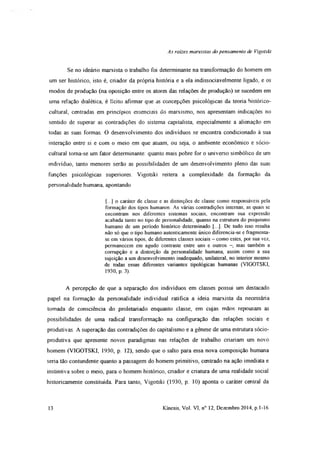 As rates marxistas do pensamento de Vigotski
Se no ideário marxista o trabalho foi determinante na transformação do homem em
um ser histórico, isto é, criador da própria história e a ela indissociavelmente ligado, e os
modos de produção (na oposição entre os atores das relações de produção) se sucedem em
uma relação dialética, é lícito afirmar que as concepções psicológicas da teoria histórico-
cultural, centradas em princípios essenciais do marxismo, nos apresentam indicações no
sentido de superar as contradições do sistema capitalista, especialmente a alienação em
todas as suas formas. O desenvolvimento dos indivíduos se encontra condicionado à sua
interação entre si e com o meio em que atuam, ou seja, o ambiente econômico e sócio-
cultural toma-se um fator determinante: quanto mais pobre for o universo simbólico de um
indivíduo, tanto menores serão as possibilidades de um desenvolvimento pleno das suas
funções psicológicas superiores. Vigotski reitera a complexidade da formação da
personalidade humana, apontando
{...] o caráter de classe e as distinções de classe como responsáveis pela
formação dos tipos humanos. As várias contradições internas, as quais se
encontram nos diferentes sistemas sociais, encontram sua expressão
acabada tanto no tipo de personalidade, quanto na estrutura do psiquismo
humano de um período histórico determinado [...]. De tudo isso resulta
não só que o tipo humano autenticamente único diferencia-se e fragmenta-
se em vários tipos, de diferentes classes sociais - como estes, por sua vez,
permanecem em agudo contraste entre uns e outros -, mas também a
corrupção e a distorção da personalidade humana, assim como a sua
sujeição a um desenvolvimento inadequado, unilateral, no interior mesmo
de todas essas diferentes variantes tipológicas humanas (VIGOTSKI,
1930, p. 3).
A percepção de que a separação dos indivíduos em classes possui um destacado
papel na formação da personalidade individual ratifica a ideia marxista da necessária
tomada de consciência do proletariado enquanto classe, em cujas mãos repousam as
possibilidades de uma radical transformação na configuração das relações sociais e
produtivas. A superação das contradições do capitalismo e a gênese de uma estrutura sócio-
produtiva que apresente novos paradigmas nas relações de trabalho criariam um novo
homem (VIGOTSKI, 1930, p. 12), sendo que o salto para essa nova composição humana
seria tão contundente quanto a passagem do homem primitivo, centrado na ação imediata e
instintiva sobre o meio, para o homem histórico, criador e criatura de uma realidade social
historicamente constituída Para tanto, Vigotski (1930, p. 10) aponta o caráter central da
13 Kínesis, Vol. VI, n° 12, Dezembro 2014, p. 1-16
 