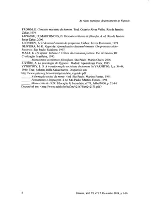 As rates marxistas do pensamento de Vigotski
FROMM, E. Conceito marxista do homem. Trad. Octavio Alves Velho. Rio de Janeiro:
Zahar, 1979.
JAPIASSU, H; MARCONDES, D. Dicionário básico defilosofia. 4. ed Rio de Janeiro:
Jorge Zahar, 2006.
LEONTIEV, A. O desenvolvimento do psiquismo. Lisboa: Livros Horizonte, 1978.
OLIVEIRA, M. K. Vygotsky. Aprendizado e desenvolvimento. Um processo sócio-
histórico. São Paulo: Scipione, 1997.
MARX, K. O Capital. Volume I, Crítica da economia política. Rio de Janeiro, RJ:
Civilização Brasileira, 1995.
____ Manuscritos económico-filosóficos. São Paulo: Martin Claret, 2006.
RIVIERE, A. La psicologia de Vygotski. Madrid. Aprendizaje Visor, 1985.
VYGOTSKY, L. S. A transformação socialista do homem. In VARNITSO, 3, p. 36-44,
1930. Trad. Roberto Della Santa Barros Disponivel em:
http://www.pstu.org.br/cont/subjetividadevigotski.pdf
______. Aformação social da mente. 4.ed. São Paulo. Martins Fontes, 1991.
______. Pensamento e linguagem. 2.ed. São Paulo: Martins Fontes, 1998
______.Manuscrito de 1929. Educação & Sociedade, n° 71, Julho/2000, p. 21-44.
Disponível em: <http://www.scielo.br/pdf/es/v21n71/a02v2171.pdf>
16 Kinesis, Vol. VI, n° 12, Dezembro 2014, p. 1-16
 