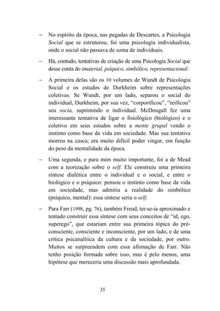 35
− No espírito da época, nas pegadas de Descartes, a Psicologia
Social que se estruturou, foi uma psicologia individualista,
onde o social não passava de soma de individuais.
− Há, contudo, tentativas de criação de uma Psicologia Social que
desse conta do imaterial, psíquico, simbólico, representacional:
− A primeira delas são os 10 volumes de Wundt de Psicologia
Social e os estudos de Durkheim sobre representações
coletivas. Se Wundt, por um lado, separou o social do
individual, Durkheim, por sua vez, “corporificou”, “reificou”
seu socia, suprimindo o individual. McDougall fez uma
interessante tentativa de ligar o fisiológico (biológico) e o
coletivo em seus estudos sobre a mente grupal vendo o
instinto como base da vida em sociedade. Mas sua tentativa
morreu na casca; era muito difícil poder vingar, em função
do peso da mentalidade da época.
− Uma segunda, e para mim muito importante, foi a de Mead
com a teorização sobre o self. Ele construiu uma primeira
síntese dialética entre o individual e o social, e entre o
biológico e o psíquico: pensou o instinto como base da vida
em sociedade, mas admitiu a realidade do simbólico
(psíquico, mental): essa síntese seria o self.
− Para Farr (1998, pg. 76), também Freud, ter-se-ia aproximado e
tentado construir essa síntese com seus conceitos de “id, ego,
superego”, que estariam entre sua primeira tópica do pré-
consciente, consciente e inconsciente, por um lado, e de uma
crítica psicanalítica da cultura e da sociedade, por outro.
Muitos se surpreendem com essa afirmação de Farr. Não
tenho posição formada sobre isso, mas é pelo menos, uma
hipótese que mereceria uma discussão mais aprofundada.
 