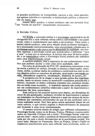 68 Silvia T. Maurer Lane
os grandes problemas da humanidade, parecia a nós, neste período,
que apenas subsidiava a opressão, a manipulação política, a manuten­
ção do slatus quo.
Diante deste quadro, o nosso cotidiano não nos permitia ficar
em “ torres de marfim” pesquisando neutramente...
A Revisão Crítica
No Brâsi), a repressão militar e o movimento universitário de 68
obrigaram-nos a uma reflexão crítica sobre a universidade e seu papel
social, sobre o conhecimento que cabia a ela produzir. Teses como o
ensino teórico-prático, uma nova relação aluno-professor (extinguin­
do a dominação institucionalizada), uma universidade voltada para os
problemas sociais e não para a teoria dissociada da realidade, nos fize­
ram repensar a psicologia social que ensinávamos e enfrentar “ cara
a cara” a crise que se anunciava. A euforia dos anos 50 havia acaba­
do, e se questionava como a Psicologia Social poderia dar subsídios
para uma transformação social.
A euforia acabara, mas a esperança de um conhecimento cientí­
fico que pudesse ajudar a criar uma nova sociedade, não!
No curso de graduação da PUC-SP, tentávamos concretizar a tese
da teoria e prática no ensino, levando os alunos a observações, entre­
vistas, enfim, a coletar dados do cotidiano e confrontá-los com os tex-
tos clássicos sobre os conceitos de atitudes, motivação e percepção so-
ciais, dissonância cognitiva, socialização, dinâmica de grupo^etc.
A proposta era dé se chegar a uma revisão crítica dos conceitgs,
porém, tanto os alunos como os monitores e auxiliares priorizavam o
teórico, tornando os dados coletados exemplos dos conceitos estuda­
dos ou então eram exceções... A realidade captada não podia questio­
nar um conhecimento científico elaborado a partir de experimentos e
pesquisas tão bem controlados.
Esta crítica só foi possível muitos anos depois, em disciplinas do
curso de pós-graduação, mediante revisões de experimentos e pesqui­
sas indexados no Psychological Abstracts e mais em termos-da incon­
sistência dos resultados encontrados do que de um confronto com a
nossa realidade social. Este fato gerou muita ansiedade diante de um
vazio teórico, o que tornou urgente o desenvolvimento de pesquisas
que levassem a uma nova sistematização.
O mesmo ocorria diante de artigos que refletiam criticamente a
Psicologia Social, como os de Bruno, Poitou, Pêcheux e outros publi­
cados na Nouvelle Critique sob o título “ Psicologia Social: uma uto­
pia em crise” , assim como o prefácio de Moscovici numa obra organi­
zada por ele com o título Introduction de la psychologie sociale. Por
outro lado, Merani na Venezuela, Sève na França, Israel e Tajfel na
Inglaterra contribuíram para uma reflexão mais profunda, assim co­
 