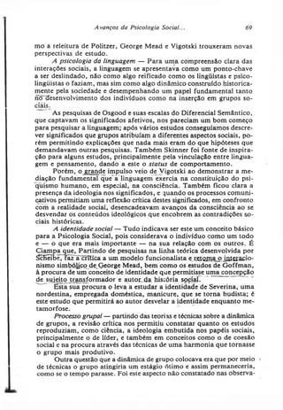 Avanços da Psicologia Social... 69
mo a releitura de Politzer, George Mead e Vigotski trouxeram novas
perspectivas de estudo.
A psicologia da linguagem — Para uma compreensão clara das
interações sociais, a linguagem se apresentava como um ponto-chave
a ser deslindado, não como algo reificado como os lingüistas e psico-
lingüistas o faziam, mas sim como algo dinâmico construído historica­
mente pela sociedade e desempenhando um papel fundamental tanto
ncnrésenvolvimento dos indivíduos como na inserção em grupos so­
ciais.
~ As pesquisas de Osgood e suas escalas do Diferencial Semântico,
que captavam os significados afetivos, nos pareciam um bom começo
para pesquisar a linguagem; após vários estudos conseguíamos descre­
ver significados que grupos atribuíam a diferentes aspectos sociais, po­
rém permitindo explicações que nada mais eram do que hipóteses que
demandavam outras pesquisas. Também Skinner foi fonte de inspira­
ção para alguns estudos, principalmente pela vinculação entre lingua­
gem e pensamento, dando a este o status de comportamento.
Porém, o grande impulso veio de Vigotski ao demonstrar a me­
diação fundamental que à’linguagem exercia na constituição do psi­
quismo humano, em especial, na consciência. Também ficou clara a
presença da ideologia nos significados, e quando os processos comuni­
cativos permitiam uma reflexão crítica destes significados, em confronto
com a realidade social, desencadeavam avanços da consciência ao se
desvendar os conteúdos ideológicos que encobrem as contradições so­
ciais históricas.
A identidade social — Tudo indicava ser este um conceito básico
para a Psicologia Social, pois considerava o indivíduo como um todo
e — o que era mais importante — na sua relação com os outros. É
Ciampa que, Partindo de pesquisas na linha teórica desenvolvida por
ScHêTbê.Taz a critica a um modelo funcionalista erfitQJ?iaj?.Íatêiacio-
nismo simbólico de George Mead, bem como os estudos de Goffman,
à procura de um conceito de identidade que permitisse uma concepção
de sujeito transformador e autor.da história social.
Esta sua procura o leva a estudar a identidade de Severina, uma
nordestina, empregada doméstica, manicure, que se torna budista; é
este estudo que permitirá ao autor desvelar a identidade enquanto me­
tamorfose.
Processo grupai — partindo das teorias e técnicas sobre a dinâmica
de grupos, a revisão crítica nos permitiu constatar quanto os estudos
reproduziam, como ciência, a ideologia embutida nos papéis sociais,
principalmente o de líder, e também em conceitos como o de coesão
social e na procura através das técnicas de uma harmonia que tornasse
o grupo mais produtivo.
Outra questão que a dinâmica de grupo colocava era que por meio
de técnicas o grupo atingiria um estágio ótimo e assim permaneceria,
como se o tempo parasse. Foi este aspecto não constatado nas observa­
 