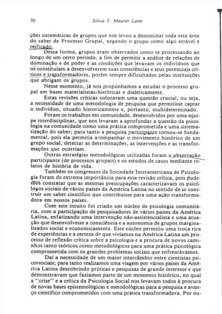 70 Silvia T. Maurer Lane
ções sistemáticas de grupos que nos levou a denominar toda esta área
do saber de Processo Grupai, negando o grupo como algo estável e
reificado.
Dessa forma, grupos eram observados como se processando ao
longo de um certo período, a fim de permitir a análise de relações de
dominação e de poder e as condições que levavam os indivíduos que
os constituíam a desenvolverem suas consciências e seus potenciais crí-
ticqs ejtraiisformadores, porém sempre dificultados pelas instituições
que abrigam os grupos.
Nesse momento, já nos propúnhamos a estudar o processo gru­
pai em bases materialistas-históricas e dialeticamente.
Estas revisões críticas colocaram uma questão crucial, ou seja,
a necessidade de uma metodologia de pesquisa que permitisse captar
o indivíduo, situado historicamente e, portanto, multideterminado.
Foram os trabalhos em comunidade, desenvolvidos por uma equi­
pe interdisciplinar, que nos levaram a aprofundar a questão da psico­
logia na comunidade como uma prática comprometida e uma sistema­
tização do saber; para tanto a pesquisa participante tornou-se funda­
mental, pois ela permitia acompanhar o movimento histórico de um
grupo social, detectar as determinações, as intervenções e as transfor­
mações que ocorriam.
Outras estratégias metodológicas utilizadas foram ajabseryação
participante (de processos grupais) e os estudos de casos mediante rèT
latos de história de vida.
Também os congressos da Sociedade Interamericana de Psicolo­
gia foram de extrema importância para essa revisão crítica, pois pude-
fffõs constatar que as mesmas preocupações caracterizavam os psicó­
logos sociais de vários países da América Latina no sentido de se cons­
truir um saber científico que contribuísse para uma ação transforma­
dora em nossos países.
Com este intuito foi criado um núcleo de psicologia comunitá­
ria, com a participação de pesquisadores de vários países da América
Latina, enfatizando uma intervenção não-assistencialista e uma atua­
ção que desenvolvesse a consciência e a autonomia de grupos margina­
lizados social e economicamente. Este núcleo permitiu uma troca rica
de experiências e a certeza de que vivíamos na América Latina um pro­
cesso de reflexão crítica sobre a psicologia e a procura de novos cami­
nhos tanto teóricos como metodológicos para uma prática psicológica
comprometida com os grandes problemas sociais que enfrentávamos.
Daí a necessidade de um maior intercâmbio entre cientistas psi­
cossociais; para tanto realizamos uma viagem por vários países da Amé­
rica Latina descobrindo práticas e pesquisas de grande interesse e que
demonstravam que fazíamos parte de um momento histórico, no qual
a “crise” e a crítica da Psicologia Social nos levavam todos à procura
de novas bases epistemológicas e metodológicas para a pesquisa e avan­
ço científico comprometidos com uma prática transformadora. Por ou-
 