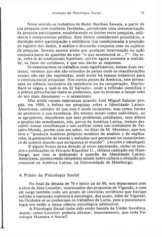 A vanços da Psicologia Social... 73
Nesse sentido os trabalhos de Bader Burihan Sawaia, a partir de
sua pesquisa com mulheres faveladas, permitiram uma sistematização
da pesquisa participante, estabelecendo os limites entre pesquisa, mili­
tância e compromisso político. Este último considerado prioritário, a
distinção entre participação e militância fica condicionada à precisão
de registro dos dados, à análise e discussão conjunta com os sujeitos
da pesquisa. Sawaia aponta ainda que qualquer intervenção ou ação
conjunta parte de questões do tipo “o que acontecerá se...?” . Ou se­
ja, volta-se às tradicionais hipóteses, porém agora somente a realida­
de, os fatos do cotidiano, é que nos darão as respostas.
Se examinarmos os trabalhos mais significativos, nestas duas ver­
tentes, veremos que eles são oriundos de países onde as manifestações
sociais não são tão reprimidas, onde ainda há espaço (relativo) para
o cientista social pesquisar. Nos outros países da América, este perma­
nece no silêncio necessário da resistência ou da recuperação. Martin-
Baró se negou a fazê-lo em El Salvador, onde a reflexão científica e
a prática perturbaram tanto os poderosos, que os levaram a lançar mão
do ato mais desumano — o assassinato.
Mas ainda restam esperanças quando José Miguel Salazar pro­
põe, em 1989, a ênfase em pesquisas sobre a Identidade Latino-
Americana, sabedor de que esta é ainda incipiente, mas como forma
de promover a sua existência. Do mesmo modo como indivíduos, ao
se agruparem, descobrem que seus problemas cotidianos, seus afetos
e anseios são semelhantes, nós, povos da América Latina, iremos des­
cobrir nossas semelhanças e nos unificar como um continente de Ter­
ceiro Mundo, porém com um saber, no dizer de M. Montero, que nos
leve a ‘‘producir nuestros próprios modelos de analisis y de explica-
ción; la generación de teorias y métodos que permitam un conocimien-
to de nuestro mundo que enriquezca el mundo” . (Acción y ideologia)
E alguns frutos nesta direção já estão apontando, como os estu­
dos e publicações de Horacio Riquelme U., chileno radicado em Ham­
burgo, que vem se dedicando à questão da Identidade Latino-
Americana, promovendo simpósios anuais sobre cultura e situação psi­
cossocial na América Latina, na Universidade de Hamburgo.
A Práxis da Psicologia Social
No final da década de 70 e início da de 80, nos deparamos com
a obra de Alex Leontiev, continuador das propostas de Vigotski, e com
ele surge também todo um grupo de cientistas soviéticos que haviam
sofrido a repressão stalinista à psicologia, dos quais, além de Vigotski,
no Ocidente só se conheciam os trabalhos de Luria, pois a psiconeuro-
logia era então a única ciência psicológica admissível.
A Psicologia Social tinha sido então banida da União Soviética.
Assim, como Leontiev poderia afirmar, impunemente, que toda Psi­
cologia Humana é Social?
 