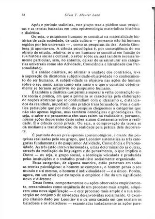 74 Siivia T. Maurer Lane
Após o período stalinista, este grupo traz a público suas pesqui­
sas e as teorias baseadas em uma epistemologia materialista histórica
e dialética.
Ou seja, o psiquismo humano se constitui na materialidade his­
tórica de cada sociedade, de cada cultura — portanto não há homens
regidos por leis universais — , como as pesquisas da dra. Aniela Gins-
berg já apontavam. A ciência psicológica é, por conseqüência do seu
objeto de estudo, relativa: se o ser humano se constitui em função de
sua história social e cultural, o saber sobre ele será também necessaria­
mente particular, sem, no entanto, deixar de se estruturar em catego­
rias universais como são Atividade, Consciência e Identidade (ou Per­
sonalidade).
E a análise dialética, ao afirmar a unidade dos contrários, leva
à superação da dicotomia subjetividade-objetividade no conhecimen­
to do ser humano. A subjetividade se objetiva nas ações do homem
sobre o seu meio, assim como este meio e o que o constitui objetiva­
mente se tornam subjetivos no psiquismo humano.
É também a dialética que permite superar a velha contradição en­
tre teoria e prática, em que a primeira se caracteriza pela elaboração
de noções abstratas que se confundiam com o idealismo e, distancia­
dos da realidade, impediam uma prática transformadora. Pois a dialé­
tica pressupõe que por meio da pesquisa cheguemos a categorias que
não são apenas lógicas, mas também ontológicas e gnosológicas. Ou
seja, o saber e o pensamento têm suas raízes na realidade e, portanto,
nossas ações decorrentes deste saber atuam diretamente sobre a reali­
dade. É a ciência como práxis. Ou seja, a comprovação da teoria se
dá mediante a transformação da realidade pela prática dela decorren­
te.
É partindo desses pressupostos epistemológicos, e diante das pes­
quisas realizadas pelo seu grupo, que Leontiev sistematiza as três cate­
gorias fundamentais do psiquismo: Atividade, Consciência e Persona­
lidade. As três estão inter-relacionadas, umas determinando as outras,
através da mediação da linguagem e do pensamento, o que implica o
Outro — ou seja, o grupo social, a ideologia veiculada e produzida
pelas instituições e o trabalho produtivo socialmente organizado.
Estas categorias, de alguma maneira, estão presentes em todas
as teorias psicológicas: o homem se comporta, o homem pensa o seu
mundo e a si mesmo, o homem é individualidade — é o único. Porém,
agora, em um nível que extrapola o empírico e lhe dá um significado
novo e diferente.
Dessa forma, comportamentos ou ações observados empiricamen­
te, reexaminados como sequência de um processo mais amplo, adqui­
rem uma nova significação — e este processo mais amplo é a sua rein-
serção no conjunto de atividades desenvolvidas socialmente. O exem­
plo clássico dado por Leontiev é o de uma caçada em que existem os
batedores e os abatedores — examinadas isoladamente as ações pare­
 