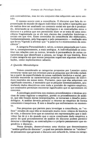 Avanços da Psicologia Social... 75
cem contraditórias, mas no seu conjunto elas adquirem um novo sen­
tido.
O mesmo ocorre com a consciência. O discurso que fala da re­
presentação do mundo de algum indivíduo e das ações e operações que
ele realiza deve ser analisado no contexto social em que ele é produzi­
do, detectando-se os conteúdos ideológicos e as contradições entre o
discurso e a prática que nos permitirão dizer se se trata de uma cons­
ciência fragmentada ou se ele tem clareza das condições históricas e
sociais em que vive. Esses conteúdos da consciência são elaborados,
fundamentalmente, pela linguagem e pelo pensamento — mediação esta
que levou Vigotski a afirmar que “ a palavra é o microcosmos da cons­
ciência” .
A categoria Personalidade é, talvez, a menos pesquisada por Leon-
tiev e, conseqüentemente, a mais ambígua. A individualidade se cons­
titui nas relações com os outros, levando à permanência de certas ca­
racterísticas que identificam a pessoa, ao longo de sua história. Esta
é uma categoria em que nossas pesquisas sugeriram algumas reformu­
lações, como explicitaremos adiante.
A Questão Metodológica
Temos considerado as categorias propostas por Leontiev como
estruturas vazias que nos orientam para as pesquisas que deverão recheá-
las a partir da especificidade de nossa realidade histórica e social, per­
mitindo encontrar as características próprias do psiquismo de indiví­
duos inseridos em nosso meio. Portanto, para que elas adquiram um
significado concreto, é necessário que se pesquise sistematicamente, acu­
mulando dados descritivos com toda a precisão do registro empírico,
que analisados permitam encontrar significados que os aproximem do
concreto.
A psicologia positivista nos ensinou procedimentos e técnicas pre­
cisas de como registrar o empírico, porém os procedimentos de análi­
se, que não fossem meras interpretações, se tornaram o desafio meto­
dológico. A análise deveria permitir o retorno ao empírico de forma
consciente e inequívoca. É este o desafio que enfrentamos no momen­
to.
Nas pesquisas que partem para investigar a consciência, os “ ve­
lhos” estudos de caso têm se mostrado muito ricos: relatos de história
de vida, o discurso livre que se constitui em representações que o indi­
víduo faz de si e do mundo que o cerca constituem dado empírico a
partir do qual procedimentos de análise do discurso podem permitir
detectar o ideológico, as contradições e o próprio pensamento que en­
gendrou o discurso.
Nessa direção, desenvolvemos uma técnica que denominamos
“análise gráfica do discurso” , a qual nos permite detectar os “núcleos”
de pensamento que geraram o discurso sem esfacelá-lo, temas ou catego­
 
