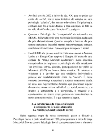 36
− Ao final do séc. XIX e início do séc. XX, para se poder dar
conta do social, houve uma tentativa de criação de uma
psicologia “coletiva”, das massas e da cultura. Tal psicologia,
contudo, não foi à frente devido, é meu entender, ao fato de
ter sido identificada como “irracional” e perigosa.
− Quando a Psicologia foi “transportada” da Alemanha aos
EE.UU., foi levada como uma psicologia fisiológica, nada além
da pele (behaviorismo). Quando transpôs a barreira da pele
tornou-se psíquica, imaterial, mental, mas permaneceu, contudo,
absolutamente individual. Não conseguiu incorporar o social.
− Dos EE.UU. ela passou a outros continentes como a América
Latina e a Europa.Com respeito à Europa, foi montada uma
espécie de “Plano Marshall acadêmico”, numa investida
conquistadora de implantar a psicologia de viés americano.
Tal investida sofreu, contudo, principalmente por parte de
Moscovici (1972), na França, fortes reações. Ele começou a
estranhar e a duvidar que sua tendência individualista
pudesse dar verdadeiramente conta do “social”. É nesse
contexto que começa a pesquisar e a pensar numa nova teoria,
no caso, das Representações Sociais, que procurasse superar
dicotomias, como entre o individual e o social, o externo e o
interno, o estruturante e o estruturado, o processo e a
estruturação e, ao mesmo tempo, pudesse dar conta também de
novos contextos sociais. É o que veremos a seguir.
2. A estruturação da Psicologia Social:
a incorporação de novos elementos
(A Psicologia Social tomando corpo)
Nessa segunda etapa de nossa caminhada, passo a discutir a
Psicologia Social a partir da década de 1950, principalmente a partir de Serge
Moscovici. Mostro como a Psicologia Social começou a questionar a si mesma
 
