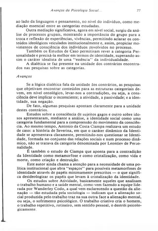 A vanços da Psicologia Social... 77
ao lado da linguagem e pensamento, no nível do indivíduo, como me­
diação essencial entre as categorias estudadas.
Outra mediação significativa, agora em nível social, surgiu da aná­
lise de processos grupais, mostrando a importância do grupo para a
troca e reflexão de experiências, vivências, permitindo aclarar os con­
teúdos ideológicos veiculados institucionalmente e, assim, propiciar mo­
vimentos de consciência dos indivíduos envolvidos no processo.
Também os Estudos de Caso permitiram rever a categoria Per­
sonalidade e precisá-la melhor em termos de identidade, superando as­
sim o caráter idealista de uma “ essência” da individualidade.
A dialética se faz presente na unidade dos contrários encontra­
dos nas pesquisas sobre as categorias.
Avanços
Se a lógica dialética fala da unidade dos contrários, as pesquisas
que objetivam encontrar conteúdos para as estruturas categoriais de­
vem, em nível ontológico, levar-nos a contradições, ou seja, a cons­
ciência deve implicar o inconsciente; a atividade, a passividade; e a iden­
tidade, sua negação.
De fato, algumas pesquisas apontam claramente para a unidade
destes contrários.
Estudos sobre a consciência de sujeitos gagos e outro sobre ido­
sos apresentaram, mediante a análise, a identidade social como uma
categoria fundamental para a compreensão do movimento da consciên­
cia. Ao mesmo tempo, Antonio da Costa Ciampa realizava um estudo
de caso: a história de Severina, em que o caráter dinâmico da Identi­
dade se apresentava claramente, permitindo-nos questionar se Identi­
dade, formada no conjunto das relações sociais e num processo dinâ­
mico, não se tratava da categoria denominada por Leontiev de Perso­
nalidade.
É também o estudo de Ciampa que aponta para a contradição
da Identidade como metamorfose e como cristalização, como vida e
morte, como criação e destruição.
Este autor ainda chama a atenção para a necessidade de uma po­
lítica institucional que abra “ espaços” para possíveis metamorfoses de
identidade através de papéis minimamente prescritos — o que signifi­
ca desideologizar os papéis que levam à cristalização da identidade.
Os estudos sobre Atividade, basicamente aqueles que analisam
o trabalho humano e a saúde mental, como vem fazendo a equipe lide­
rada por Wanderley Codo, a qual vem esclarecendo a questão da alie­
nação — tão estudada pela sociologia — indicam que a alienação so­
cial produzida pelo trabalho traz na sua outra face a alienação mental,
ou seja, o sofrimento psicológico. O trabalho criativo cria o homem,
o trabalho repetitivo, rotineiro, sem sentido pessoal, o destrói psicolo­
gicamente.
 
