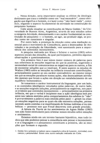 78 Silvia T. Maurer Lane
, Nessa direção, seria importante analisar os efeitos da ideologia
dominante que trata o trabalho como um “mal necessário” , como obri­
gação que dignifica o homem, e o lazer como “ não fazer nada” , como
ócio, negando o aspecto fundamental da atividade na constituição do
psiquismo humano.
Cabe ainda ressaltar as contribuições de Mario Golder,1da Uni­
versidade de Buenos Aires, Argentina, através de seus estudos sobre
a categoria Atividade, demonstrando o seu caráter fundamental na cons­
tituição do psiquismo — o homem, ao agir, ao produzir algo, se pro­
duz como ser consciente e singular.
Por outro lado, a presença da emoção como uma mediação es­
sencial para o movimento da Consciência, para o desencadear de Ati­
vidades e na produção da Identidade, vem apontando para a impor­
tância dos conteúdos inconscientes.
A pesquisa realizada por Klaus e Scherer e outros (1983) sobre
aspectos sociais das emoções, da qual participamos, permitiu algumas
observações e questionamentos.
Um primeiro fato é que temos maior número de palavras para
nos referirmos às emoções negativas do que às positivas, sugerindo a
necessidade social de comunicarmos as negativas para os outros, a fim
de encontrar soluções que as resolvam. E neste aspecto os estudos de
Wallon (1983) sobre as emoções na infância trouxeram contribuições,
principalmente quanto ao seu caráter contraditório: ao mesmo tempo
em que as emoções paralisam nossas ações, elas desencadeiam ativida­
des mentais que levam a ações em direção ao restabelecimento de um
equilíbrio homeostático.
Se tomarmos o caráter instrumental da linguagem, por um lado,
e os conteúdos ideológicos veiculados pelas palavras, de outro lado,
e as emoções exigindo soluções, principalmente as negativas, nos pare­
ce evidente que conteúdos inconscientes — principalmente na primeira
infância, em que o verbal é incipiente mas a ação ideológica está pre­
sente nos valores emitidos pelos comportamentos dos adultos (o “ não”
é provavelmente a palavra mais emitida pelos pais) — geram na crian­
ça emoções negativas para as quais ela não encontra soluções, perma­
necendo assim contidas e se manifestando de formas indiretas e/ou sim­
bólicas — processo este que Freud descreveu com grande precisão.
A leitura da Teoria de los sentimientos de Agnes Heller (1985)
tem sido fonte estimulante para orientar nossos estudos sobre emoções
e sentimentos.
Estamos ainda em um terreno bastante hipotético, mas tudo in­
dica que não podemos pensar a consciência sem pensar o inconsciente;
e se a linguagem e o pensamento constituem a primeira, são as emo­
ções que formam o segundo.
1. Golder foi o primeiro a traduzir para o espanhol a obra de Leontiev, Actividad, cons­
ciência y personalidad. Existe uma outra tradução realizada em Cuba.
 