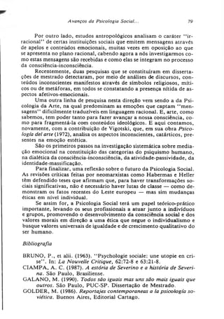 A vanços da Psicologia Social... 79
Por outro lado, estudos antropológicos analisam o caráter “ ir­
racional” de certas instituições sociais que emitem mensagens através
de apelos e conteúdos emocionais, muitas vezes em oposição ao que
se apresenta no plano racional, cabendo agora a nós investigarmos co­
mo estas mensagens são recebidas e como elas se integram no processo
da consciência-inconsciência.
Recentemente, duas pesquisas que se constituíram em disserta­
ções de mestrado detectaram, por meio de análises de discursos, con­
teúdos inconscientes manifestos através de simbolos religiosos, míti­
cos ou de metáforas, em todos se constatando a presença nítida de as­
pectos afetivos-emocionais.
Uma outra linha de pesquisa nesta direção vem sendo a da Psi­
cologia da Arte, na qual predominam as emoções que captam “ men­
sagens” dificilmente traduzíveis em linguagem racional. E, arte, como
sabemos, tem poder tanto para fazer avançar a nossa consciência, co­
mo para fragmentá-la com conteúdos ideológicos. E aqui contamos,
novamente, com a contribuição de Vigotski, que, em sua obra Psico­
logia dei arte (1972), analisa os aspectos inconscientes, catárticos, pre­
sentes na emoção estética.
São os primeiros passos na investigação sistemática sobre media­
ção emocional na constituição das categorias do psiquismo humano,
na dialética da consciência-inconsciência, da atividade-passividade, da
identidade-massificação.
Para finalizar, uma reflexão sobre o futuro da Psicologia Social.
As revisões críticas feitas por neomarxistas como Habermas e Heller
têm defendido teses que afirmam que, para haver transformações so­
ciais significativas, não é necessário haver lutas de classe — como de­
monstram os fatos recentes do Leste europeu — mas sim mudanças
éticas em nível individual.
Se assim for, a Psicologia Social terá um papel teórico-prático
importante, levando os seus profissionais a atuar junto a indivíduos
e grupos, promovendo o desenvolvimento da consciência social e dos
valores morais em direção a uma ética que negue o individualismo e
busque valores universais de igualdade e de crescimento qualitativo do
ser humano.
Bibliografia
BRUNO, P., et alii. (1963). “ Psychologie sociale: une utopie en cri­
se” . In: La Nouvelle Critique, 62:72-8 e 63:21-8.
CIAMPA, A. C. (1987). A estória de Severino e a história de Severi-
na. São Paulo, Brasiliense.
GALANO, M. (1990). Todos são iguais mas uns são mais iguais que
outros. São Paulo, PUC-SP. Dissertação de Mestrado.
GOLDER, M. (1986). Reportajes contemporâneos a la psicologia so­
viética. Buenos Aires, Editorial Cartago.
 