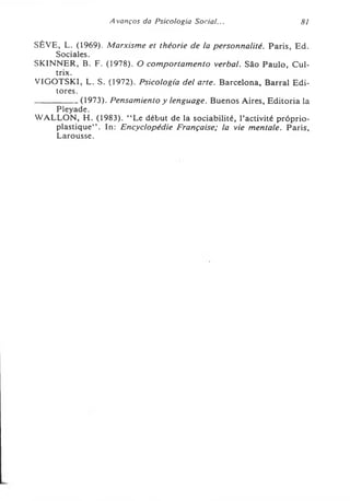 A vanços da Psicologia Social... 81
SÈVE, L. (1969). Marxisme et théorie de la personnalité. Paris, Ed.
Sociales.
SK1NNER, B. F. (1978). O comportamento verbal. São Paulo, Cul-
trix.
VIGOTSKI, L. S. (1972). Psicologia dei arte. Barcelona, Barrai Edi­
tores.
--------------(1973). Pensamiento y lenguage. Buenos Aires, Editoria la
Pleyade.
WALLON, H. (1983). “ Le début de la sociabilité, l’activité próprio-
plastique’’. In: Encyclopédie Française; la vie mentale. Paris,
Larousse.
 