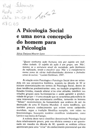 13u &| ■'
ío y fa =20
: W _
*?3 0, 65
A Psicologia Social
e uma nova concepção
do homem para
a Psicologia
Silvia Tatiana Maurer Lane
"Quase nenhuma ação humana tem por sujeito um indi­
víduo isolado. O sujeito da ação é um grupo, um 'Nós',
mesmo se a estrutura atual da sociedade, pelo fenômeno
da reificação, tende a encobrir esse Nós' e a transformá-lo
numa soma de várias individualidades distintas e fechadas
umas às outras. " Lucien Goldman, 1947.
A relação entre Psicologia e Psicologia Social deve ser enten­
dida em sua perspectiva histórica, quando, na década de 50 se
iniciam sistematizações em termos de Psicologia Social, dentro de
duas tendências predominantes: uma, na tradição pragmática dos
Estados Unidos, visando alterar e/ou criar atitudes, interferir nas
relações grupais para fuxmonizá-las e assim garantir a produti­
vidade do grupo —é uma atuação que se caracteriza pela euforia de
uma intervenção que minimizaria conflitos, tomando os homens
“felizes” reconstrutores da humanidade que acabava de sair da
destruição de uma II Guerra Mundial. A outra tendência, que
também procura conhecimentos que evitem novas catástrofes
mundiais, segue a tradição filosófica européia, com raízes na
fenomenologia, buscando modelos científicos totalizantes, como
Lewin e sua teoria de Campo.
A euforia deste ramo científico denominado Psicologia Social
dura relativamente pouco, pois sua eficácia começa a ser questio­
nada em meados da década de 60, quando as análises críticas
apontavam para uma “crise" do conhecimento psicossocial que não
 