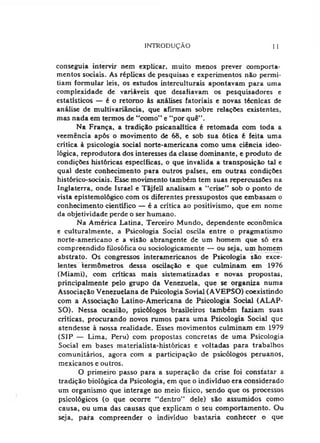 INTRODUÇÃO I 1
conseguia intervir nem explicar, muito menos prever comporta­
mentos sociais. As réplicas de pesquisas e experimentos não permi­
tiam formular leis, os estudos interculturais apontavam para uma
complexidade de variáveis que desafiavam os pesquisadores e
estatísticos — é o retorno às análises fatoriais e novas técnicas de
análise de multivariância, que afirmam sobre relações existentes,
mas nada em termos de "como” e "por quê”.
Na França, a tradição psicanalitica é retomada com toda a
veemência após o movimento de 68, e sob sua ótica é feita uma
crítica à psicologia social norte-americana como uma ciência ideo­
lógica, reprodutora dos interesses da classe dominante, e produto de
condições históricas especificas, o que invalida a transposição tal e
qual deste conhecimento para outros países, em outras condições
histórico-sociais. Esse movimento também tem suas repercussões na
Inglaterra, onde Israel e Tãjfell analisam a "crise” sob o ponto de
vista epistemológico com os diferentes pressupostos que embasam o
conhecimento científico — é a critica ao positivismo, que em nome
da objetividade perde o ser humano.
Na América Latina, Terceiro Mundo, dependente econômica
e culturalmente, a Psicologia Social oscila entre o pragmatismo
norte-americano e a visão abrangente de um homem que só era
compreendido filosófica ou sociologicamente — ou seja, um homem
abstrato. Os congressos interamericanos de Psicologia são exce­
lentes termômetros dessa oscilação e que culminam em 1976
(Miami), com críticas mais sistematizadas e novas propostas,
principalmente pelo grupo da Venezuela, que se organiza numa
Associação Venezuelana de Psicologia Sovial (AVEPSO) coexistindo
com a Associação Latino-Americana de Psicologia Social (ALAP-
SO). Nessa ocasião, psicólogos brasileiros também faziam suas
críticas, procurando novos rumos para uma Psicologia Social que
atendesse à nossa realidade. Esses movimentos culminam em 1979
(SIP — Lima, Peru) com propostas concretas de uma Psicologia
Social em bases materialista-históricas e voltadas para trabalhos
comunitários, agora com a participação de psicólogos peruanos,
mexicanos e outros.
O primeiro passo para a superação da crise foi constatar a
tradição biológica da Psicologia, em que o indivíduo era considerado
um organismo que interage no meio físico, sendo que os processos
psicológicos (o que ocorre "dentro” dele) são assumidos como
causa, ou uma das causas que explicam o seu comportamento. Ou
seja, para compreender o indivíduo bastaria conhecer o que
 
