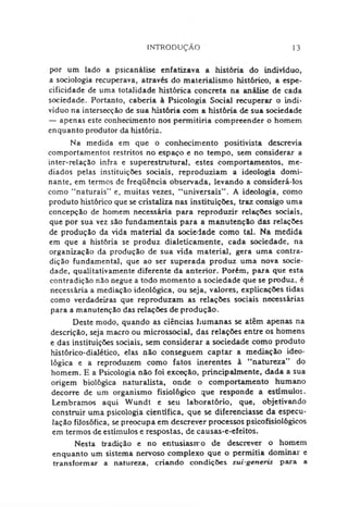 INTRODUÇÃO 13
por um lado a psicanálise enfatizava a história do indivíduo,
a sociologia recuperava, através do materialismo histórico, a espe­
cificidade de uma totalidade histórica concreta na análise de cada
sociedade. Portanto, cabería à Psicologia Social recuperar o indi­
víduo na intersecção de sua história com a história de sua sociedade
— apenas este conhecimento nos permitiria compreender o homem
enquanto produtor da história.
Na medida em que o conhecimento positivista descrevia
comportamentos restritos no espaço e no tempo, sem considerar a
inter-relação infra e superestrutural, estes comportamentos, me­
diados pelas instituições sociais, reproduziam a ideologia domi­
nante, em termos de freqüência observada, levando a considerá-los
como "naturais” e, muitas vezes, "universais”. A ideologia, como
produto histórico que se cristaliza nas instituições, traz consigo uma
concepção de homem necessária para reproduzir relações sociais,
que por sua vez são fundamentais para a manutenção das relações
de produção da vida material da sociedade como tal. Na medida
em que a história se produz dialeticamente, cada sociedade, na
organização da produção de sua vida material, gera uma contra­
dição fundamenta], que ao ser superada produz uma nova socie­
dade, qualitativamente diferente da anterior. Porém, para que esta
contradição não negue a todo momento a sociedade que se produz, é
necessária a mediação ideológica, ou seja, valores, explicações tidas
como verdadeiras que reproduzam as relações sociais necessárias
para a manutenção das relações de produção.
Deste modo, quando as ciências humanas se atêm apenas na
descrição, seja macro ou microssocial, das relações entre os homens
e das instituições sociais, sem considerar a sociedade como produto
histórico-dialético, elas não conseguem captar a mediação ideo­
lógica e a reproduzem como fatos inerentes à "natureza” do
homem. E a Psicologia não foi exceção, principalmente, dada a sua
origem biológica naturalista, onde o comportamento humano
decorre de um organismo fisiológico que responde a estímulos.
Lembramos aqui Wundt e seu laboratório, que, objetivando
construir uma psicologia científica, que se diferenciasse da especu­
lação filosófica, se preocupa em descrever processos psicofisiológicos
em termos de estímulos e respostas, de causas-e-efeitos.
Nesta tradição e no entusiasmo de descrever o homem
enquanto um sistema nervoso complexo que o permitia dominai e
transformar a natureza, criando condições sui-generis para a
 