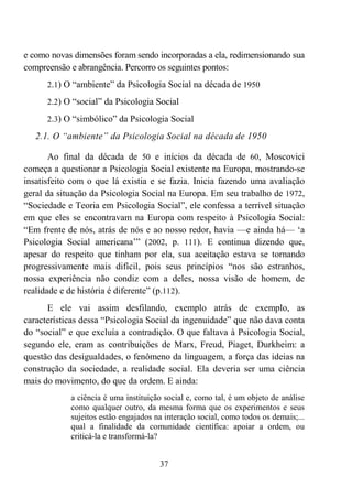 37
e como novas dimensões foram sendo incorporadas a ela, redimensionando sua
compreensão e abrangência. Percorro os seguintes pontos:
2.1) O “ambiente” da Psicologia Social na década de 1950
2.2) O “social” da Psicologia Social
2.3) O “simbólico” da Psicologia Social
2.1. O “ambiente” da Psicologia Social na década de 1950
Ao final da década de 50 e inícios da década de 60, Moscovici
começa a questionar a Psicologia Social existente na Europa, mostrando-se
insatisfeito com o que lá existia e se fazia. Inicia fazendo uma avaliação
geral da situação da Psicologia Social na Europa. Em seu trabalho de 1972,
“Sociedade e Teoria em Psicologia Social”, ele confessa a terrível situação
em que eles se encontravam na Europa com respeito à Psicologia Social:
“Em frente de nós, atrás de nós e ao nosso redor, havia —e ainda há— ‘a
Psicologia Social americana’” (2002, p. 111). E continua dizendo que,
apesar do respeito que tinham por ela, sua aceitação estava se tornando
progressivamente mais difícil, pois seus princípios “nos são estranhos,
nossa experiência não condiz com a deles, nossa visão de homem, de
realidade e de história é diferente” (p.112).
E ele vai assim desfilando, exemplo atrás de exemplo, as
características dessa “Psicologia Social da ingenuidade” que não dava conta
do “social” e que excluía a contradição. O que faltava à Psicologia Social,
segundo ele, eram as contribuições de Marx, Freud, Piaget, Durkheim: a
questão das desigualdades, o fenômeno da linguagem, a força das ideias na
construção da sociedade, a realidade social. Ela deveria ser uma ciência
mais do movimento, do que da ordem. E ainda:
a ciência é uma instituição social e, como tal, é um objeto de análise
como qualquer outro, da mesma forma que os experimentos e seus
sujeitos estão engajados na interação social, como todos os demais;...
qual a finalidade da comunidade científica: apoiar a ordem, ou
criticá-la e transformá-la?
 
