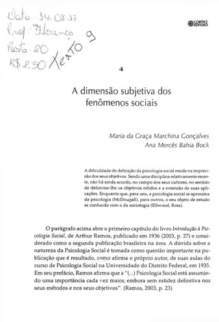 Ado . ^ Q S - t t
4
A dimensão subjetiva dos
fenômenos sociais
Maria da Graça Marchina Gonçalves
Ana Mercês Bahia Bock
A dificuldade de definição da psicologia social reside na impreci­
são dos seus objetivos. Sendo uma disciplina relativamente recen­
te, não há ainda acordo, no campo dos seus cultores, no sentido
de delimitar-lhe os objetivos nítidos e a extensão de suas apli­
cações. Enquanto que, para uns, a psicologia social se aproxima
da psicologia (McDougall), para outros, o seu objeto de estudo
se confunde com o da sociologia (Ellwood, Ross).
O parágrafo acima abre o primeiro capítulo do livro Introdução à Psi­
cologia Social, de Arthur Ramos, publicado em 1936 (2003, p. 27) e consi­
derado como a segunda publicação brasileira na área. A dúvida sobre a
natureza da Psicologia Social é tomada como questão importante na pu­
blicação que é resultado, como afirma o próprio autor, de suas aulas do
curso de Psicologia Social na Universidade do Distrito Federal, em 1935.
Em seu prefácio, Ramos afirma que a "(...) Psicologia Social está assumin­
do uma importância cada vez maior, embora sem nitidez definitiva nos
seus métodos e nos seus objetivos". (Ramos, 2003, p. 23)
 