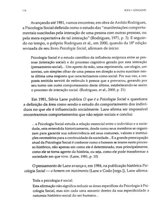 118 BOCK • GONÇALVES
Avançando até 1981, vamos encontrar, em obra de Aroldo Rodrigues,
a Psicologia Social definida como o estudo das "manifestações comporta-
mentais suscitadas pela interação de uma pessoa com outras pessoas, ou
pela mera expectativa de tal interação" (Rodrigues, 1971, p. 3). E seguin­
do no tempo, o próprio Rodrigues et al., em 2000, quando da 18aedição
revisada de seu livro Psicologia Social, afirmam de início:
Psicologia Social é o estudo científico da influência recíproca entre as pes­
soas (interação social) e do processo cognitivo gerado por esta interação
(pensamento social)... Um aperto de mão, uma reprimenda, umelogio, um
sorriso, um simples olhar de uma pessoa em direção a outra suscitam nes­
ta última uma resposta que caracterizamos como social. Por sua vez, a res­
posta emitida servirá de estímulo à pessoa que a provocou, gerando por
seu turno um outro comportamento desta última, estabelecendo-se assim
o processo de interação social. (Rodrigues, et al., 2000, p. 21)
Em 1981, Silvia Lane publica O que é a Psicologia Social e questiona
a definição da área como sendo o estudo do comportamento dos indiví­
duos no que ele é influenciado socialmente. Lane afirma ser impossível
encontrarmos comportamentos que não sejam sociais e conclui:
... a Psicologia Social estuda a relação essencial entre o indivíduo e a socie­
dade, esta entendida historicamente, desde como seus membros se organi­
zam para garantir sua sobrevivência até seus costumes, valores e institui­
çõesnecessáriospara acontinuidadedasociedade... Eagrandepreocupação
atual da Psicologia Social é conhecer como ohomem se insere neste proces­
so histórico, não apenas em como ele é determinado, mas principalmente,
como ele se toma agente da história, ou seja, como ele pode transformar a
sociedade em que vive. (Lane, 1981, p. 10)
O pensamento de Lane avança e, em 1984, na publicação histórica Psi­
cologia Social — o homem em movimento (Lane e Codo [orgs.]), Lane afirma:
Toda a psicologia é social.
Esta afirmação não significa reduzir as áreas específicas da Psicologia à Psi­
cologia Social, mas sim cada uma assumir dentro da sua especificidade a
natureza histórico-social do ser humano...
 