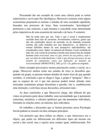 38
Procurando dar um exemplo de como uma ciência pode se tornar
reducionista e servir para fins ideológicos, Moscovici comenta como alguns
economistas projetaram as normas e atitudes de uma sociedade capitalista,
baseados nos processos de troca. Suas reconstruções “psicológicas”
pertencem a este contexto; a ação humana é concebida como determinada
pelos imperativos de uma economia de mercado e de lucro. E comenta:
Mas há ainda mais que isto. Tudo o que é social é simplesmente
excluído deste tipo de economia. Investimentos coletivos, gastos que
não são canalizados através do mercado, ou da chamada economia
externa, não estão incluídos nos seus dispositivos... os objetivos se
tornam definidos dentro de uma perspectiva individualística, são
considerados como ‘dados’ na natureza do Homem. Como resultado de
tudo isto, esta versão da economia concebe uma imensa área da conduta
humana como irracional, uma vez que, dentro de sua prática, tudo o
que vai além do individualismo e tudo o que diverge um pouco de um
modelo de capitalismo, entra, por definição, no domínio da
irracionalidade (MOSCOVICI, 2002, p.125–126, grifos no original).
Outro exemplo provocativo mostra preconceito contra o social, ou o
grupo. Moscovici analisa como nos estudos de risco se descobriu que,
quando em grupo, as pessoas tomam atitudes de maior risco do que quando
sozinhas. A conclusão a que se chega é: logo, o grupo é “perigoso”. Mas o
que se esquece de ver é que tais pessoas podem tomar atitudes mais
arriscadas exatamente porque discutiram a questão, isto é, estabeleceram
uma interação; e com base nessas discussões, arriscaram mais.
As duas conclusões a que Moscovici chega, não diferem do que
vimos na primeira parte desse trabalho: uma racionalidade que é puramente
cartesiana, mecânica; e cálculos (práticas) que são puramente individuais,
limitados às relações entre, no máximo, dois indivíduos.
Os trabalhos e discussões que se faziam presentes nessa Psicologia
Social podiam se resumir em dois enfoques principais.
Um primeiro que dava ênfase ao objeto, o que interessava era o
objeto, que podia ser diferenciado em diferentes tipos até mesmo em
social e não social, mas o sujeito seria sempre igual, indiferenciado. Por
 