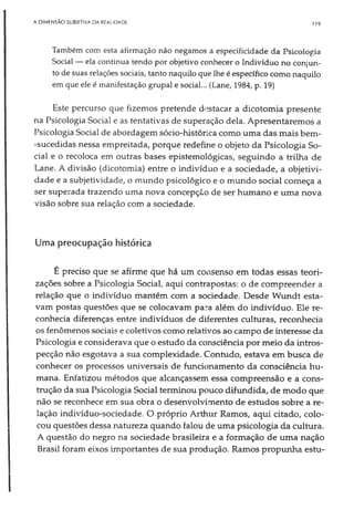 A DIMENSÃO SUBIETIVA DA REALIDADE 119
Também com esta afirmação não negamos a especificidade da Psicologia
Social — ela continua tendo por objetivo conhecer o Indivíduo no conjun­
to de suas relações sociais, tanto naquilo que lhe é específico como naquilo
em que ele é manifestação grupai e social... (Lane, 1984, p. 19)
Este percurso que fizemos pretende destacar a dicotomia presente
na Psicologia Social e as tentativas de superação dela. Apresentaremos a
Psicologia Social de abordagem sócio-histórica como uma das mais bem-
-sucedidas nessa empreitada, porque redefine o objeto da Psicologia So­
cial e o recoloca em outras bases epistemológicas, seguindo a trilha de
Lane. A divisão (dicotomia) entre o indivíduo e a sociedade, a objetivi­
dade e a subjetividade, o mundo psicológico e o mundo social começa a
ser superada trazendo uma nova concepção de ser humano e uma nova
visão sobre sua relação com a sociedade.
Uma preocupação histórica
É preciso que se afirme que há um consenso em todas essas teori­
zações sobre a Psicologia Social, aqui contrapostas: o de compreender a
relação que o indivíduo mantém com a sociedade. Desde Wundt esta­
vam postas questões que se colocavam para além do indivíduo. Ele re­
conhecia diferenças entre indivíduos de diferentes culturas, reconhecia
os fenômenos sociais e coletivos como relativos ao campo de interesse da
Psicologia e considerava que o estudo da consciência por meio da intros-
pecção não esgotava a sua complexidade. Contudo, estava em busca de
conhecer os processos universais de funcionamento da consciência hu­
mana. Enfatizou métodos que alcançassem essa compreensão e a cons­
trução da sua Psicologia Social terminou pouco difundida, de modo que
não se reconhece em sua obra o desenvolvimento de estudos sobre a re­
lação indivíduo-sociedade. O próprio Arthur Ramos, aqui citado, colo­
cou questões dessa natureza quando falou de uma psicologia da cultura.
A questão do negro na sociedade brasileira e a formação de uma nação
Brasil foram eixos importantes de sua produção. Ramos propunha estu­
 