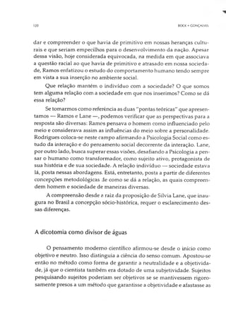 120 BOCK • GONÇALVES
dar e compreender o que havia de primitivo em nossas heranças cultu­
rais e que seriam empecilhos para o desenvolvimento da nação. Apesar
dessa visão, hoje considerada equivocada, na medida em que associava
a questão racial ao que havia de primitivo e atrasado em nossa socieda­
de, Ramos enfatizou o estudo do comportamento humano tendo sempre
em vista a sua inserção no ambiente social.
Que relação mantém o indivíduo com a sociedade? O que somos
tem alguma relação com a sociedade em que nos inserimos? Como se dá
essa relação?
Se tomarmos como referência as duas "pontas teóricas" que apresen­
tamos — Ramos e Lane —, podemos verificar que as perspectivas para a
resposta são diversas: Ramos pensava o homem como influenciado pelo
meio e considerava assim as influências do meio sobre a personalidade.
Rodrigues coloca-se neste campo afirmando a Psicologia Social como es­
tudo da interação e do pensamento social decorrente da interação. Lane,
por outro lado, busca superar essas visões, desafiando a Psicologia a pen­
sar o humano como transformador, como sujeito ativo, protagonista de
sua história e de sua sociedade. A relação indivíduo — sociedade estava
lá, posta nessas abordagens. Está, entretanto, posta a partir de diferentes
concepções metodológicas de como se dá a relação, as quais compreen­
dem homem e sociedade de maneiras diversas.
A compreensão desde a raiz da proposição de Silvia Lane, que inau­
gura no Brasil a concepção sócio-histórica, requer o esclarecimento des­
sas diferenças.
A dicotomia como divisor de águas
O pensamento moderno científico afirmou-se desde o início como
objetivo e neutro. Isso distinguia a ciência do senso comum. Apostou-se
então no método como forma de garantir a neutralidade e a objetivida­
de, já que o cientista também era dotado de uma subjetividade. Sujeitos
pesquisando sujeitos poderiam ser objetivos se se mantivessem rigoro­
samente presos a um método que garantisse a objetividade e afastasse as
 