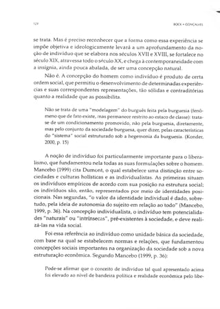 124 BOCK • GONÇALVES
se trata. Mas é preciso reconhecer que a forma como essa experiência se
impõe objetiva e ideologicamente levará a um aprofundamento da no­
ção de indivíduo que se elabora nos séculos XVII e XVIII, se fortalece no
século XIX, atravessa todo o século XX, e chega à contemporaneidade com
a insígnia, ainda pouca abalada, de ser uma concepção natural.
Não é. A concepção do homem como indivíduo é produto de certa
ordem social, que permitiu o desenvolvimento de determinadas experiên­
cias e suas correspondentes representações, tão sólidas e contraditórias
quanto a realidade que as possibilita.
Não se trata de uma "modelagem" do burguês feita pela burguesia (fenô­
meno que de fato existe, mas permanece restrito ao estaco de classe): trata-
se de um condicionamento promovido, não pela burguesia, diretamente,
mas pelo conjunto da sociedade burguesa, quer dizer, pelas características
do "sistema" social estruturado sob a hegemonia da burguesia. (Konder,
2000, p. 15)
A noção de indivíduo foi particularmente importante para o libera­
lismo, que fundamentou nela todas as suas formulações sobre o homem.
Mancebo (1999) cita Dumont, o qual estabelece uma distinção entre so­
ciedades e culturas holísticas e as individualistas. As primeiras situam
os indivíduos empíricos de acordo com sua posição na estrutura social;
os indivíduos são, então, representados por meio de identidades posi­
cionais. Nas segundas, "o valor da identidade individual é dado, sobre­
tudo, pela ideia de autonomia do sujeito em relação ao todo" (Mancebo,
1999, p. 36). Na concepção individualista, o indivíduo tem potencialida­
des "naturais" ou "intrínsecas", pré-existentes à sociedade, e deve reali­
zá-las na vida social.
Foi essa referência ao indivíduo como unidade básica da sociedade,
com base na qual se estabelecem normas e relações, que fundamentou
concepções sociais importantes na organização da sociedade sob a nova
estruturação econômica. Segundo Mancebo (1999, p. 36):
Pode-se afirmar que o conceito de indivíduo tal qual apresentado acima
foi elevado ao nível de bandeira política e realidade econômica pelo libe-
 
