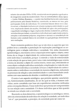 A DIMENSÃO SUBIETIVA DA REALIDADE 125
ralismo dos séculos XVII e XVIII, constituindo-se em parcela significativa
do imaginário social da modernidade. Para os contratualistas dessa época
— Locke, Hobbes, Rousseau — o poder das famílias havia sido substituído
politicamente pelo Estado Moderno, constituído, ao menos em tese, pela
participação d:reta de indivíduos. Os contornos básicos desse novo ideá­
rio seriam: a liberdade (inclusive em relação à própria coletividade na qual
vive, implicando direito de escolha, liberdade de ação e de participação),
a igualdade (ontológica e legal, implicando direitos inalienáveis, públicos,
reconhecidos por todos), aconsciência individual acentuada (razão própria,
emoções e sentimentos próprios, singulares e únicos) e a consideração do
homem como unidade básica da sociedade na qual participa diretamente
sem mediações.
Neste momento podemos dizer que já são dois os aspectos que nos
podem levar a entender a postulação de explicações psicológicas ou so­
ciológicas para a relação indivíduo e sociedade. Um deles claramente
epistemológico, nos mostra como a separação entre sujeito e objeto, como
forma de se chegar à objetividade do conhecimento, induz à separação
entre indivíduo e sociedade, porque: 1) estende a visão de exterioridade
a toda relação de que se trata, pois é uma visão metodológica que orienta
a forma de abordar o objeto do conhecimento, nesse caso, entendendo-se
como objeto a relação indivíduo-sociedade; a implicação é a visão de exte­
rioridade entre indivíduo e sociedade; 2) busca a objetividade do conheci­
mento sobre o indivíduo e a sociedade de maneira objetivista, reduzindo
os processos de relação a uma imediaticidade e a uma linearidade condi­
zentes com essa maneira de abordar a realidade para conhecê-la.
O outro é um aspecto ontológico, que permite apontar característi­
cas, historicamente constituídas, do ser do qual se trata, o homem indi­
víduo, assim concebido com base em experiências concretas ratificadas
pelas concepções liberais. É esse indivíduo que precisa ser compreendido
na sua relação com a sociedade. E é desse indivíduo que se fala quando
se estuda sua relação com a sociedade.
Reunindo os dois elementos, o epistemológico e o ontológico, temos,
além da exterioridade do indivíduo em relação à sociedade, um indivíduo
"em si", que prescinde, a princípio, da sociedade para ser como tal.
 