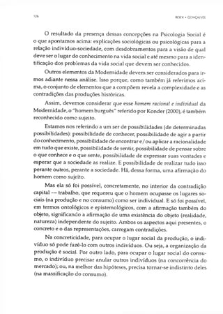 126 BOCK • GONÇALVES
O resultado da presença dessas concepções na Psicologia Social é
o que apontamos acima: explicações sociológicas ou psicológicas para a
relação indivíduo-sociedade, com desdobramentos para a visão de qual
deve ser o lugar do conhecimento na vida social e até mesmo para a iden­
tificação dos problemas da vida social que devem ser conhecidos.
Outros elementos da Modernidade devem ser considerados para ir­
mos adiante nessa análise. Isso porque, como também já referimos aci­
ma, o conjunto de elementos que a compõem revela a complexidade e as
contradições das produções históricas.
Assim, devemos considerar que esse homem racional e individual da
Modernidade, o "homem burguês" referido por Konder (2000), é também
reconhecido como sujeito.
Estamos nos referindo a um ser de possibilidades (de determinadas
possibilidades): possibilidade de conhecer, possibilidade de agir a partir
do conhecimento, possibilidade de encontrar e/ou aplicar a racionalidade
em tudo que existe, possibilidade de sentir, possibilidade de pensar sobre
o que conhece e o que sente, possibilidade de expressar suas vontades e
esperar que a sociedade as realize. E possibilidade de realizar tudo isso
perante outros, perante a sociedade. Há, dessa forma, uma afirmação do
homem como sujeito.
Mas ela só foi possível, concretamente, no interior da contradição
capital — trabalho, que requereu que o homem ocupasse os lugares so­
ciais (na produção e no consumo) como ser individual. E só foi possível,
em termos ontológicos e epistemológicos, com a afirmação também do
objeto, significando a afirmação de uma existência do objeto (realidade,
natureza) independente do sujeito. Ambos os aspectos aqui presentes, o
concreto e o das representações, carregam contradições.
Na concreticidade, para ocupar o lugar social da produção, o indi­
víduo só pode fazê-lo com outros indivíduos. Ou seja, a organização da
produção é social. Por outro lado, para ocupar o lugar social do consu­
mo, o indivíduo precisar anular outros indivíduos (na concorrência do
mercado); ou, na melhor das hipóteses, precisa tornar-se indistinto deles
(na massificação do consumo).
 
