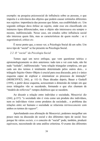 39
exemplo: na pesquisa psicossocial de influência sobre as pessoas, o que
importa é a relevância dos objetos que podem causar estímulos diferentes
nos sujeitos: importância das pessoas que falam, sua credibilidade etc. Um
segundo enfoque dava ênfase ao sujeito, onde esse era classificado em
inúmeros tipos diferenciados, mas o objeto não interessava era sempre o
mesmo, indiferenciado. Nesse caso, em estudos sobre influência social
não interessa quem fala, mas as características de quem recebe : se é
sugestionável, crítico etc.
É nesse ponto que, a nosso ver, a Psicologia Social dá um salto. Um
novo tipo de “social” se faz presente na Psicologia Social.
2.2. O “social” da Psicologia Social
Temos aqui um novo enfoque, que vem questionar teórica e
epistemologicamente os dois anteriores: tudo tem a ver com tudo, não há
nada “isolado”, indiferenciado: “uma relação triangular complexa, em que
cada um dos termos é totalmente determinado pelos outros dois... o
triângulo Sujeito–Outro–Objeto é crucial para essa discussão, pois é o único
esquema capaz de explicar e sistematizar os processos de interação”
(MOSCOVICI, 2002, p. 152–3). Duas décadas depois, Bauer e Gaskell
(1999), a partir desse esquema, acrescentam a dimensão do tempo em que
esses triângulos vão se sucedendo, formando o que eles chamam de
“modelo do toblerone”: tempos dialéticos que se sucedem.
Ao discutir a relação entre indivíduo e sociedade, Moscovici diz
(2002, p.157): “a sociedade não é vista como um produto dos indivíduos,
nem os indivíduos vistos como produtos da sociedade... o problema das
relações entre ser humano e sociedade se relaciona intrinsecamente com
ambos os termos do rapport”.
Aprofundando essa afirmação de Moscovici, podemos mergulhar um
pouco mais na discussão do social e dos diferentes tipos de social. Isso
porque há vários sociais, e o conceito de “social” pode, também, produzir
equívocos, necessitando de uma análise criteriosa. O exame das diferentes
 