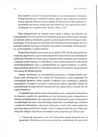 130 BOCK • GONÇALVFS
Pelo trabalho os seres humanos estendem a sua humanidade à Natureza.
É nesse sentido que o trabalho é práxis, ação em que o agente e o produto
de sua ação são idênticos, pois o agente se exterioriza na ação produtora e
no produto, ao mesmo tempo que este interioriza uma capacidade criado­
ra humana, cu a subjetividade. (Chaui, 1995, p. 419)
Essa compreensão da relação ente sujeito e objeto, que decorre da
compreensão do movimento de transformação que se dá a partir da ação
do homem sobre a realidade, aponta a articulação entre ontologia e epis-
temologia. O ser de que se trata está em constante transformação, em um
processo histórico em que o homem atua sobre a realidade. Nesse proces­
so, se dá também o conhecimento.
Essas formulações ocorreram já no século XIX, diante das primeiras
crises do capitalismo, que evidenciaram de várias formas as contradições
históricas. Percebe-se, então, que a mesma matriz histórica que constituiu
o homem como sujeito e o identificou como sujeito racional e individual
contraditoriamente criou a possibilidade do sujeito histórico. A contra­
dição histórica presente na realidade material está também representada
nas ideias da Modernidade.
Assim, revelando as contradições presentes, a Modernidade pro­
duziu esse contraponto às noções do liberalismo, como expressão da
contradição histórica entre capital e trabalho que constituiu o próprio
capitalismo. O sujeito racional e individual estaria superado diante da
possibilidade da experiência concreta de um sujeito ativo e social, de um
sujeito histórico.
A identificação dessa outra formulação para a experiência histórica
do homem a partir do capitalismo se faz necessária para começarmos a
debater possibilidades de superação das dicotomias e para avançarmos
na elaboração de uma visão da relação indivíduo-sociedade que contenha
a noção de articulação e processo entre um e outro. Em outras palavras,
para que seja possível ter, desde a raiz, a compreensão de uma visão dia­
lética da relação indivíduo-sociedade como proposta por Sílvia Lane.
(...) Tornou-se necessária uma nova dimensão espaço-temporal para se
apreender o Indivíduo como um ser concreto, manifestação de uma totali­
 
