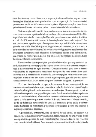 132 BOCK • GONÇALVES
ram. Entretanto, como dissemos, a superação de seus limites requer trans­
formações históricas mais profundas, com a superação da base material
que sustenta e dá sentido a essas concepções. Alguns exemplos permitem
perceber os limites impostos pelas contradições da Modernidade.
Outras noções de sujeito desenvolveram-se no seio do capitalismo,
com base nas concepções da Modernidade, durante os séculos XIX e XX.
A predominância da concepção liberal é questionada em vários âmbitos
e o século XX assiste até mesmo à decretação da "morte do sujeito". Es­
sas outras concepções, que não representam a possibilidade de supera­
ção da realidade histórica que as engendrou, expressam, por sua vez, a
complexidade do movimento histórico. São configurações resultantes das
múltiplas determinações presentes no processo social, que contribuem,
em maior ou menor grau, para a explicitação e superação da contradição
fundamental do capitalismo.
É o caso das contraposições que são elaboradas para questionar os
reducionismos na concepção de sujeito que valorizam o caráter pragmá­
tico e instrumental da ação humana. O sujeito liberal que, com o desen­
volvimento do capitalismo, precisa ser disciplinado para o trabalho e para
o consumo, é massificado e treinado. As concepções humanistas se con­
trapõem a isso e vão em busca de um sujeito pleno, guiado por sua cons­
ciência individual. Mas, estaria aqui o "homem burguês" superado?
É o caso também da recuperação da emoção em contraposição ao
excesso de racionalidade que permeia a vida do indivíduo massificado,
treinado, disciplinado até mesmo em seus desejos. Nesse aspecto, a psica­
nálise desempenha um papel importante. Sua formulação básica põe em
cena a irracionalidade, afirmando a presença do inconsciente, que repre­
senta o lado escuro que traz sombra à Razão Iluminada. Nesse sentido,
pode-se dizer que a psicanálise é uma das maneiras pelas quais a contra­
dição histórica se manifesta, pois suas formulações põem em cheque o
sujeito plenamente racional.
A psicanálise, entretanto, não se opõe à noção liberal de sujeito. Ao
contrário, toma dela o individualismo, reconhecendo no indivíduo e nas
suas pulsões a gênese de suas manifestações em sociedade e nas relações
com os outros indivíduos. Ao mesmo tempo, a racionalidade, relativizada
 