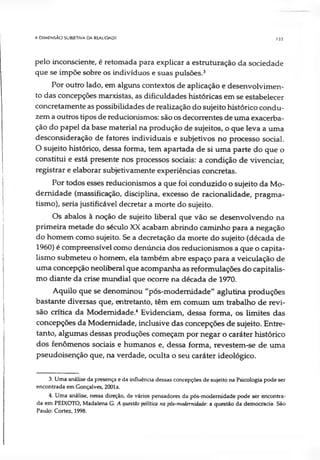 A DIMENSÃO SUBJETIVA DA REALIDADE 133
pelo inconsciente, é retomada para explicar a estruturação da sociedade
que se impõe sobre os indivíduos e suas pulsões.3
Por outro lado, em alguns contextos de aplicação e desenvolvimen­
to das concepções marxistas, as dificuldades históricas em se estabelecer
concretamente as possibilidades de realização do sujeito histórico condu­
zem a outros tipos de reducionismos: são os decorrentes de uma exacerba­
ção do papel da base material na produção de sujeitos, o que leva a uma
desconsideração de fatores individuais e subjetivos no processo social.
O sujeito histórico, dessa forma, tem apartada de si uma parte do que o
constitui e está presente nos processos sociais: a condição de vivenciar,
registrar e elaborar subjetivamente experiências concretas.
Por todos esses reducionismos a que foi conduzido o sujeito da Mo­
dernidade (massificação, disciplina, excesso de racionalidade, pragma­
tismo), seria justificável decretar a morte do sujeito.
Os abalos à noção de sujeito liberal que vão se desenvolvendo na
primeira metade do século XX acabam abrindo caminho para a negação
do homem como sujeito. Se a decretação da morte do sujeito (década de
1960) é compreensível como denúncia dos reducionismos a que o capita­
lismo submeteu o homem, ela também abre espaço para a veiculação de
uma concepção neoliberal que acompanha as reformulações do capitalis­
mo diante da crise mundial que ocorre na década de 1970.
Aquilo que se denominou "pós-modemidade" aglutina produções
bastante diversas que, entretanto, têm em comum um trabalho de revi­
são crítica da Modernidade.4 Evidenciam, dessa forma, os limites das
concepções da Modernidade, inclusive das concepções de sujeito. Entre­
tanto, algumas dessas produções começam por negar o caráter histórico
dos fenômenos sociais e humanos e, dessa forma, revestem-se de uma
pseudoisenção que, na verdade, oculta o seu caráter ideológico.
3. Uma análise da presença e da influência dessas concepções de sujeito na Psicologia pode ser
encontrada em Gonçalves, 2001a.
4. Uma análise, nessa direção, de vários pensadores da pós-modemidade pode ser encontra­
da em PEIXOTO, Madalena G. A questão política na pós-modemidade: a questão da democracia. São
Paulo: Cortez, 1998.
 