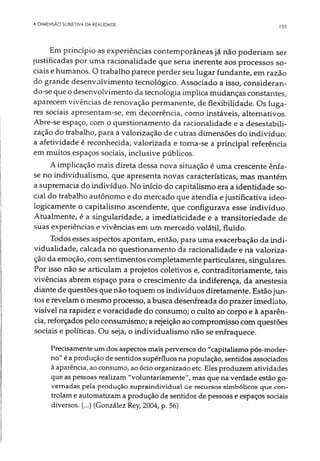 A DIMENSÃO SUBIETIVA DA REALIDADE 135
Em princípio as experiências contemporâneas já não poderiam ser
justificadas por uma racionalidade que seria inerente aos processos so­
ciais e humanos. O trabalho parece perder seu lugar fundante, em razão
do grande desenvolvimento tecnológico. Associado a isso, consideran­
do-se que o desenvolvimento da tecnologia implica mudanças constantes,
aparecem vivências de renovação permanente, de flexibilidade. Os luga­
res sociais apresentam-se, em decorrência, como instáveis, alternativos.
Abre-se espaço, com o questionamento da racionalidade e a desestabili-
zação do trabalho, para a valorização de cutras dimensões do indivíduo:
a afetividade é reconhecida, valorizada e toma-se a principal referência
em muitos espaços sociais, inclusive públicos.
A implicação mais direta dessa nova situação é uma crescente ênfa­
se no individualismo, que apresenta novas características, mas mantém
a supremacia do indivíduo. No início do capitalismo era a identidade so­
cial do trabalho autônomo e do mercado que atendia e justificativa ideo­
logicamente o capitalismo ascendente, que configurava esse indivíduo.
Atualmente, é a singularidade, a imediaticidade e a transitoriedade de
suas experiências e vivências em um mercado volátil, fluido.
Todos esses aspectos apontam, então, para uma exacerbação da indi­
vidualidade, calcada no questionamento da racionalidade e na valoriza­
ção da emoção, com sentimentos completamente particulares, singulares.
Por isso não se articulam a projetos coletivos e, contraditoriamente, tais
vivências abrem espaço para o crescimento da indiferença, da anestesia
diante de questões que não toquem os indivíduos diretamente. Estão jun­
tos e revelam o mesmo processo, a busca desenfreada do prazer imediato,
visível na rapidez e voracidade do consumo; o culto ao corpo e à aparên­
cia, reforçados pelo consumismo; a rejeição ao compromisso com questões
sociais e políticas. Ou seja, o individualismo não se enfraquece.
Precisamente umdos aspectos mais perversos do "capitalismo pós-moder-
no" é aprodução de sentidos supérfluos na população, sentidos associados
à aparência, aoconsumo, aoócio organizado etc. Eles produzem atividades
que as pessoas realizam "voluntariamente", mas que na verdade estão go­
vernadas pela produção supraindividual de recursos simbólicos que con ­
trolame automatizam a produção de sentidos de pessoas e espaços sociais
diversos. (...) (González Rey, 2004, p. 56)
 