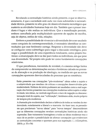 136 BOCK • GONÇALVES
Revelando a contradição histórica ainda presente, o que se observa,
entretanto, é que a sociedade está cada vez mais submetida à racionali­
dade técnica, presente no alto grau de desenvolvimento tecnológico que
sustenta as atividades humanas hoje em dia. Também que o prazer ime­
diato é fugaz e não realiza os indivíduos. Que a massificação persiste,
embora camuflada pela multiplicidade aparente de opções de escolha,
seja de objetos, estilos de vida, relações.
Embora a possibilidade de vivenciar a diversidade deva ser saudada
como conquista da contemporaneidade, é necessário identificar as con­
tradições que esse fenômeno carrega. Respeitar a diversidade não deve
se configurar como subterfúgio para negar a discussão ontológica, para
negar a possibilidade de uma experiência totalizante, como projeto his­
tórico: a emancipação deve se dar para todos os indivíduos, em que pese
sua diversidade. Tal projeto não pode ter como fundamento concepções
relativistas.
O que percebemos, travestida de novidade, é a mesma antiga forma
de compreender as determinações sociais e históricas calcada no proces­
so de alienação e na produção de ideologia, na medida em que as novas
concepções aparecem desvinculadas do processo que as constituiu.
Estão presentes nas concepções "pós-modemas" ideias sobre o sujeito e
a subjetividade que resultam de críticas a concepções desenvolvidas pela
modernidade. Embora de início pudessem ser saudadas como a real supe­
ração dos limites presentes nas concepções modernas sobre sujeito e subje­
tividade, tais ideias, na verdade significam o risco de negação ou descarac-
terização total do sujeito, sua "volitização", fenômeno aliás, muito próprio
de tempos pós-modemos.
Achamada pós-modemidade declara a falência de todas as versões da mo­
dernidade, notadamente a liberal e a marxista. Ao fazer isso, os pensado­
res que proclamam "novas ideias" para "novos tempos" desconsideram
que as diferentes concepções revelam contradições históricas ainda não
superadas. Esse tratamento homogêneo a todas as ideias modernas traz o
risco de se perder a possibilidade de afirmar concepções que evidenciam
as contradições concretas e apontam para sua superação. (...) (Gonçalves,
2001b, p. 53 e 54)
 