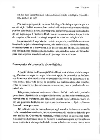 138 BOCK • GONÇALVES
do, nas suas variantes mais radicais, toda definição ontológica. (González
Rey, 2005, p. 29 e 30)
Por isso, a proposição de uma Psicologia Social que aponte para a
constituição dialética e complexa de indivíduos inseridos em sociedades
por eles constituídas é fundamental para a compreensão das possibilidades
de um sujeito que é histórico. Reafirma-se, dessa maneira, a importância
de resgatar a discussão ontológica e posicionar-se em relação a ela.
Nesse sentido, é importante considerar que tais possibilidades de rea­
lização do sujeito não estão prontas, não estão dadas, não estão latentes,
esperando para se desenvolver. São possibilidades ativas, atravessadas
por contradições presentes na sociedade, as quais devem ser identificadas
para que se possa escolher a direção que represente avanço.
Pressupostos da concepção sócio-histórica
A noção básica da Psicologia Sócio-Histórica é a historicidade, o que
significa ter como ponto de partida a concepção de que todos os fenôme­
nos humanos são produzidos no processo histórico de constituição da
vida social. Essa vida social se constitui na materialidade das relações
entre os homens e entre os homens e a natureza, para a produção da sua
existência.
Tais pressupostos vêm do materialismo histórico e dialético, método
que afirma objetividade e subjetividade como unidade de contrários, em
movimento de transformação constante. Sujeito e objeto transformam-se,
em um processo histórico em que o sujeito atua sobre o objeto e é trans­
formado nesse processo.
Tal método orienta que se busque a gênese dos fenômenos na reali­
dade material contraditória, incluindo o conteúdo histórico definido por
essa realidade. O conteúdo histórico, considerando-se as relações mate­
riais entre os homens e entre os homens e a natureza para a produção da
sua existência, é dado pela divisão da sociedade em classes, que acarte-
 